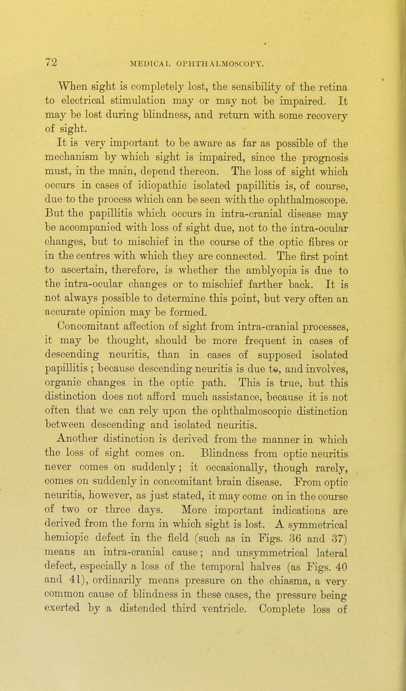 When sight is completely lost, the sensibility of the retina to electrical stimulation may or may not be impaired. It may be lost during bKndness, and return with some recovery of sight. It is very important to be aware as far as possible of the mechanism by which sight is impaired, since the prognosis must, in the main, depend thereon. The loss of sight which occurs in cases of idiopathic isolated papillitis is, of course, due to the process which can be seen with the ophthalmoscope. But the papillitis which occurs in intra-cranial disease may be accompanied with loss of sight due, not to the intra-ocular changes, but to mischief in the course of the optic fibres or in the centres with wliich they are connected. The first point to ascertain, therefore, is whether the amblyopia is due to the intra-ocular changes or to mischief farther back. It is not always possible to determine this point, but very often an accurate opinion may be formed. Concomitant affection of sight from intra-cranial processes, it may be thought, should be more frequent in cases of descending neuritis, than in cases of supposed isolated papillitis ; because descending neuritis is due te, and involves, organic changes in the optic path. This is true, but this distinction does not afford much assistance, because it is not often that we can rely upon the ophthalmoscopic distinction between descending and isolated neuritis. Another distinction is derived from the manner in which the loss of sight comes on. Blindness fi'om optic nemitis never comes on suddenly; it occasionally, though rarely, comes on suddenly in concomitant brain disease. From optic neuritis, however, as just stated, it may come on in the course of two or three days. More important indications are derived from the form in which sight is lost. A symmetrical hemiopic defect in the field (such as in Figs. 36 and 37) means an intra-cranial cause; and unsymmetrical lateral defect, especially a loss of the temporal halves (as Figs. 40 and 41), ordinarily means pressure on the chiasma, a very common cause of blindness in these cases, the pressure being exerted by a distended third ventricle. Complete loss of