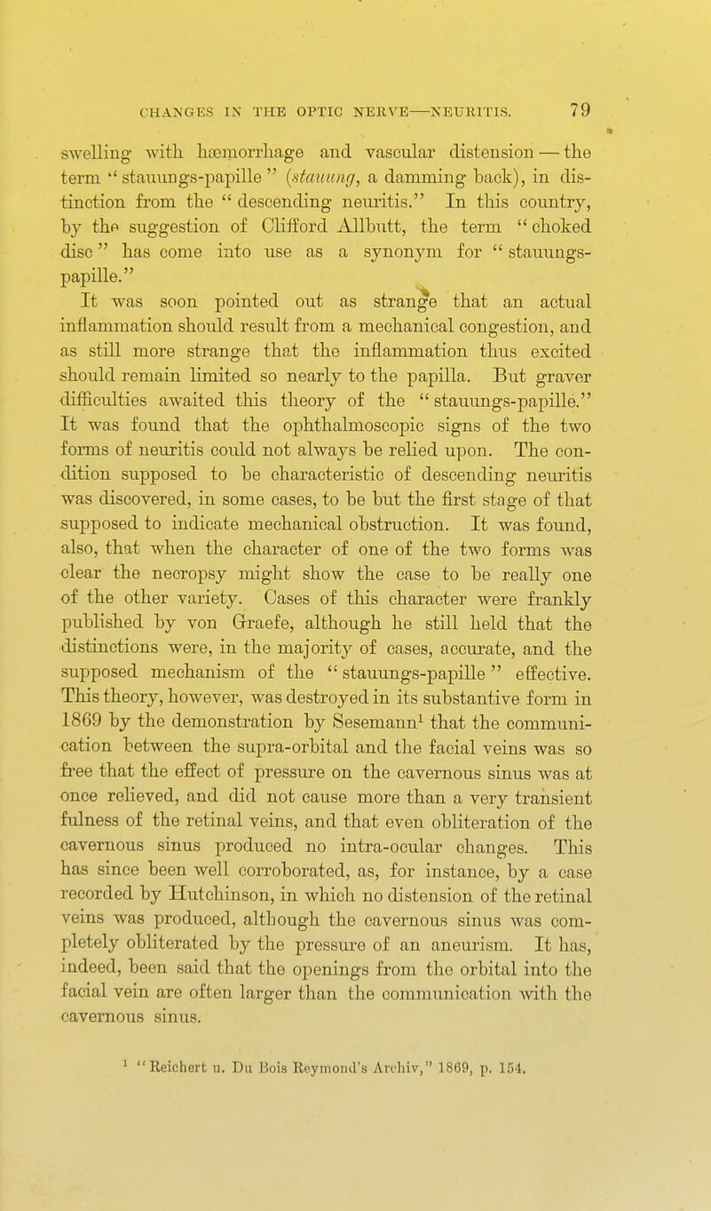 swelling with hoemorrhage and vascular distension — the term stauiings-paj)ille  (staiiung, a damming back), in dis- tinction from the  descending neiu-itis. In this country, by the suggestion of Cliiford Allbutt, the term  choked disc has come into use as a synonym for  stauungs- papille. It was soon pointed out as strange that an actual inflammation should result from a mechanical congestion, and as still more strange that the inflammation thus excited should remain limited so nearly to the papilla. But graver difficulties awaited this theory of the  stauungs-papille. It was found that the ophthalmoscopic signs of the two forms of neuritis could not always be relied upon. The con- dition supposed to be characteristic of descending neuritis was discovered, in some cases, to be but the first stage of that supposed to indicate mechanical obstruction. It was found, also, that when the character of one of the two forms was clear the necropsy might show the case to be really one of the other variety. Cases of this character were frankly published by von Grraefe, although he still held that the distinctions were, in the majority of cases, accurate, and the supposed mechanism of the  stauungs-papille effective. This theory, however, was destroyed in its substantive form in 1869 by the demonstration by Sesemann^ that the communi- cation between the supra-orbital and the facial veins was so free that the effect of pressure on the cavernous sinus was at once relieved, and did not cause more than a very transient fulness of the retinal veins, and that even obliteration of the cavernous sinus produced no intra-ocular changes. This has since been well corroborated, as, for instance, by a case recorded by Hutchinson, in which no distension of the retinal veins was produced, although the cavernous sinus Avas com- pletely obliterated by the pressure of an aneurism. It has, indeed, been said that the openings from the orbital into the facial vein are often larger than the communication Avith the cavernous sinus. ' Reichert u. Da Bois Reymond's Ardiiv, 1869, p. 154.