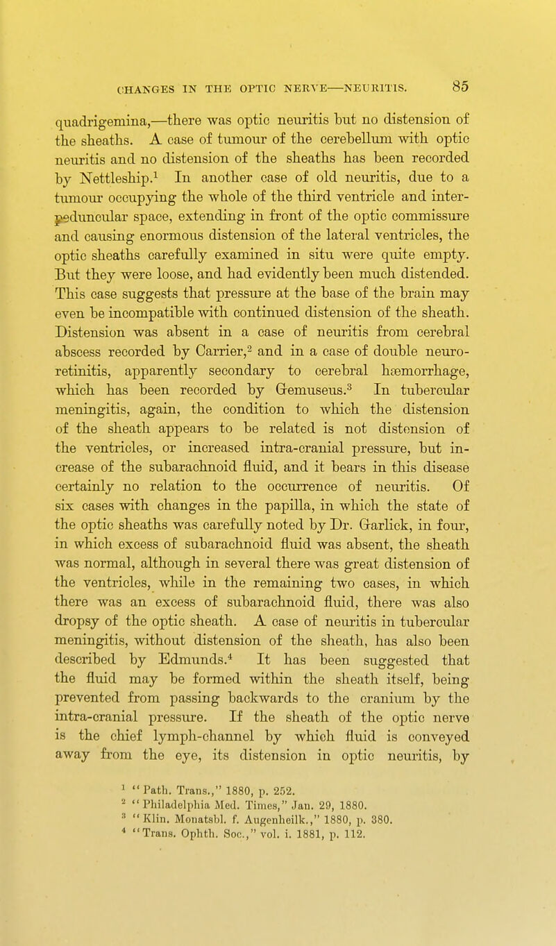 quadrigemina,—there was optic neuritis but no distension of the sheaths. A case of tumour of the cerebellum with optic neuritis and no distension of the sheaths has been recorded by Nettleship.^ In another case of old neuritis, due to a tumour occupying the whole of the third ventricle and inter- ^duncular space, extending in front of the optic commissure and causing enormous distension of the lateral ventricles, the optic sheaths carefully examined in situ were quite empty. But they were loose, and had evidently been much distended. This case suggests that pressure at the base of the brain may even be incompatible with continued distension of the sheath. Distension was absent in a case of neuritis from cerebral abscess recorded by Carrier,^ and in a case of double neuro- retinitis, apparently secondary to cerebral htemorrhage, which has been recorded by demuseus.^ In tubercular meningitis, again, the condition to which the distension of the sheath appears to be related is not distension of the ventricles, or increased intra-cranial pressure, but in- crease of the subarachnoid fluid, and it bears in this disease certainly no relation to the occurrence of neuritis. Of six cases with changes in the papilla, in which the state of the optic sheaths was carefully noted by Dr. Grarlick, in four, in which excess of subarachnoid fluid was absent, the sheath was normal, although in several there was great distension of the ventricles, while in the remaining two cases, in which there was an excess of subarachnoid fluid, there was also dropsy of the optic sheath. A case of neuritis in tubercular meningitis, without distension of the sheath, has also been described by Edmunds.* It has been suggested that the fluid may be formed within the sheath itself, being prevented from passing backwards to the cranium by the intra-cranial pressure. If the sheath of the optic nerve is the chief lymph-channel by which fluid is conveyed away from the eye, its distension in optic neuritis, by 1 Path. Trans., 1880, p. 252. 2  Philadelphia Med. Times, Jan. 29, 1880. ^ Klin. Monatsbl. f. Augcnhoilk., 1880, p. 380. * Trans. Ophth. Soc, vol. i. 1881, p. 112.