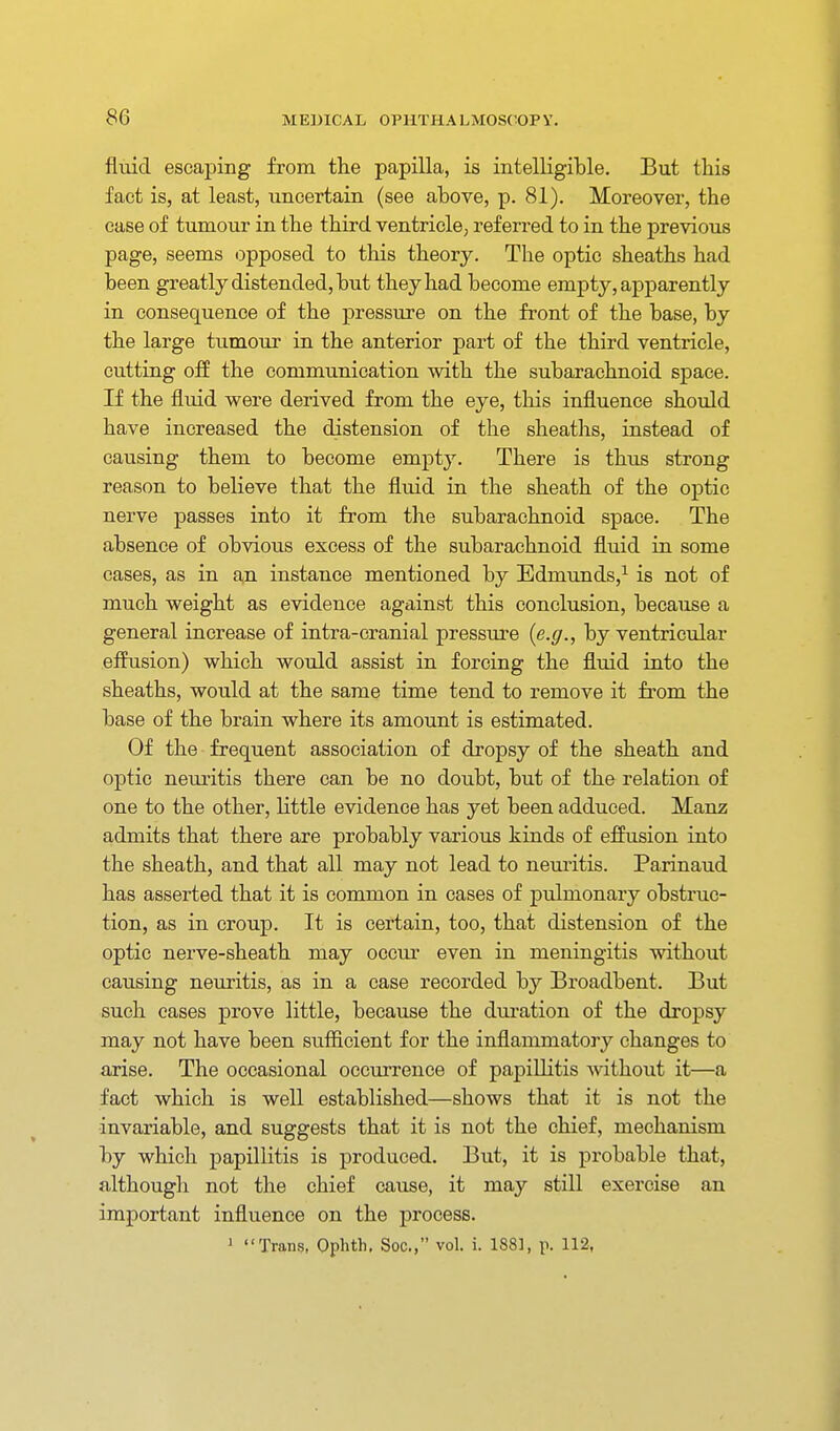 fluid escaping from the papilla, is intelligible. But this fact is, at least, uncertain (see above, p. 81). Moreover, the ease of tumour in the third ventricle, referred to in the previous page, seems iDpposed to this theory. The optic sheaths had been greatly distended, but they had become empty, apparently in consequence of the pressure on the front of the base, by the large tumour in the anterior part of the third ventricle, cutting off the communication with the subarachnoid space. If the fluid were derived from the eye, this influence should have increased the distension of the sheaths, instead of causing them to become empty. There is thus strong reason to believe that the fluid in the sheath of the optic nerve passes into it from the subarachnoid space. The absence of obvious excess of the subarachnoid fluid in some cases, as in a,n instance mentioned by Edmunds,^ is not of much weight as evidence against this conclusion, because a general increase of intra-cranial pressure {e.g., by ventricular effusion) which would assist in forcing the fluid into the sheaths, would at the same time tend to remove it from the base of the brain where its amount is estimated. Of the frequent association of dropsy of the sheath and optic neuritis there can be no doubt, but of the relation of one to the other, little evidence has yet been adduced. Manz admits that there are probably various kinds of effusion into the sheath, and that all may not lead to neuritis. Parinaud has asserted that it is common in cases of pulmonary obstruc- tion, as in croup. It is certain, too, that distension of the optic nerve-sheath may occm' even in meningitis without causing neuritis, as in a case recorded by Broadbent. But such cases prove little, because the duration of the dropsy may not have been sufficient for the inflammatory changes to arise. The occasional occurrence of papillitis ^vithout it—a fact which is well established—shows that it is not the invariable, and suggests that it is not the chief, mechanism by which papillitis is produced. But, it is probable that, although not the chief cause, it may still exercise an important influence on the process.