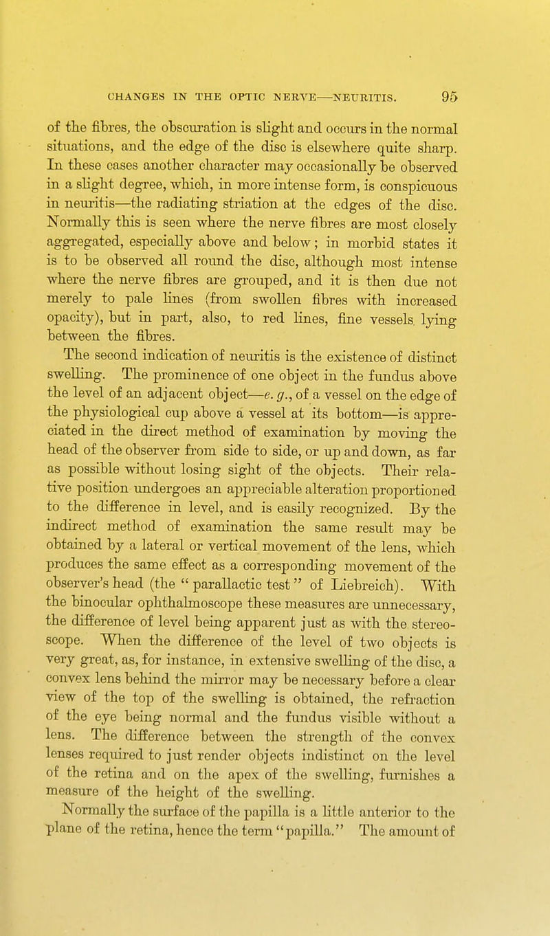 of the fibres^ the obscuration is slight and occurs in the normal situations, and the edge of the disc is elsewhere quite sharp. In these cases another character may occasionally be observed in a slight degree, which, in more intense form, is conspicuous in neui'itis—the radiating striation at the edges of the disc. Normally this is seen where the nerve fibres are most closely aggregated, especially above and below; in morbid states it is to be observed all round the disc, although most intense where the nerve fibres are grouped, and it is then due not merely to pale lines (from swollen fibres with increased opacity), but in part, also, to red lines, fine vessels, lying between the fibres. The second indication of neuritis is the existence of distinct swelling. The prominence of one object in the fundus above the level of an adjacent object—e. g.,oisi vessel on the edge of the physiological cup above a vessel at its bottom—is appre- ciated in the direct method of examination by moving the head of the observer from side to side, or up and down, as far as possible without losing sight of the objects. Their rela- tive position undergoes an appreciable alteration proportioned to the difference in level, and is easily recognized. By the indirect method of examination the same result may be obtained by a lateral or vertical movement of the lens, which produces the same effect as a corresponding movement of the observer's head (the  parallactic test of Liebreich). With the binocular ophthalmoscope these measures are unnecessary, the difference of level being apparent just as with the stereo- scope. When the difference of the level of two objects is very great, as, for instance, in extensive swelling of the disc, a convex lens behind the min-or may be necessary before a clear view of the top of the swelling is obtained, the refraction of the eye being normal and the fundus visible without a lens. The difference between the strength of the convex lenses required to just render objects indistinct on the level of the retina and on the apex of the swelling, furnishes a measure of the height of the swelling. Normally the surface of the papilla is a little anterior to the plane of the retina, hence the terra'' papilla.'' The amount of