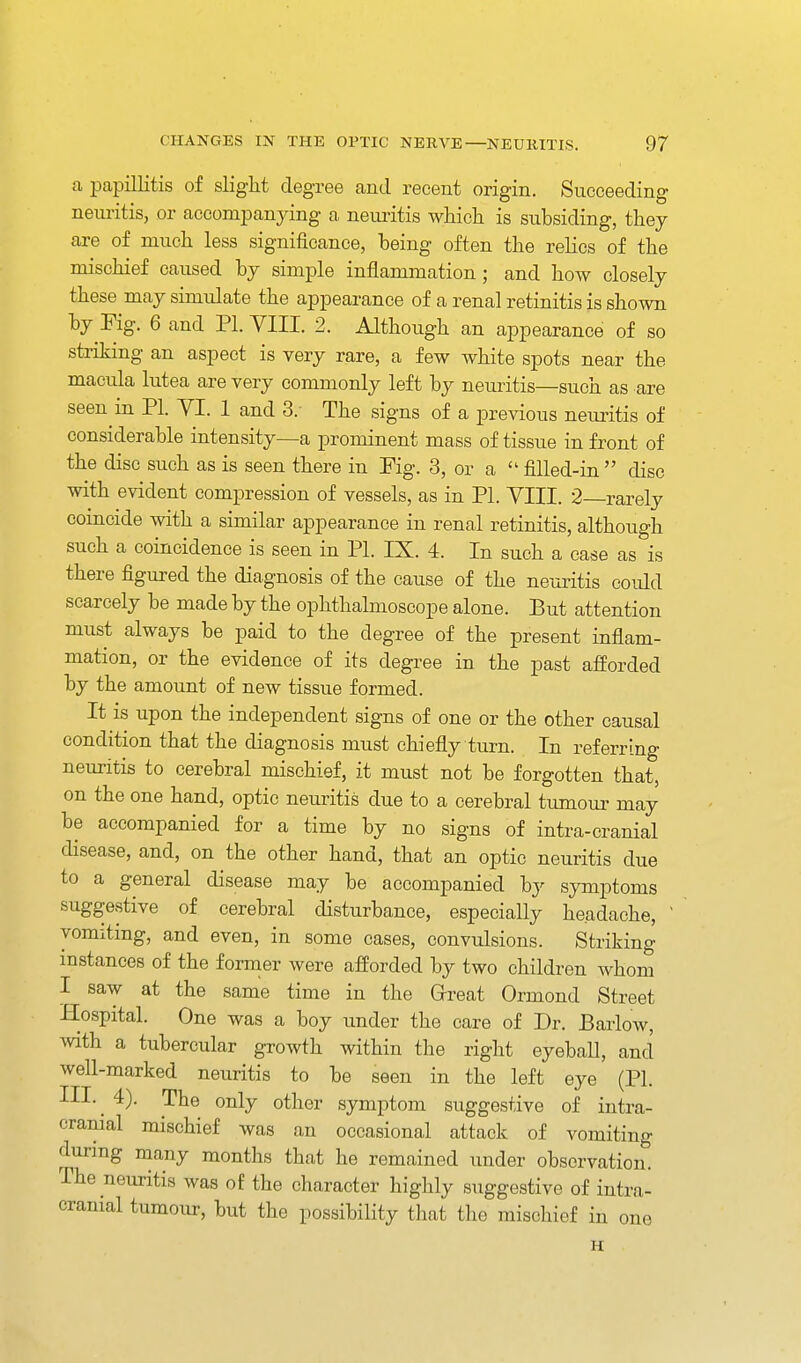 a papillitis of slight degree and recent origin. Succeeding neuritis, or accompanying a neiu-itis wHcli is subsiding, they are of much less significance, being often the relics of the mischief caused by simple inflammation ; and how closely these may simulate the appearance of a renal retinitis is shown by Fig. 6 and PI. YIII. 2. Although an appearance of so striking an aspect is very rare, a few white spots near the macula lutea are very commonly left by neuritis—such as are seen in PI. VI. 1 and 3. The signs of a previous neuritis of considerable intensity—a prominent mass of tissue in front of the disc such as is seen there in Fig. 3, or a  fiUed-in  disc with evident compression of vessels, as in PI. VIII. 2—rarely coincide with a similar appearance in renal retinitis, although such a coincidence is seen in PI. IX. 4. In such a case as is there figured the diagnosis of the cause of the neui^itis could scarcely be made by the ophthalmoscope alone. But attention must always be paid to the degree of the present inflam- mation, or the evidence of its degree in the past afforded by the amount of new tissue formed. It is upon the independent signs of one or the other causal condition that the diagnosis must chiefly turn. In referring neuritis to cerebral mischief, it must not be forgotten that, on the one hand, optic neuritis due to a cerebral tumoui' may be accompanied for a time by no signs of intra-cranial disease, and, on the other hand, that an optic neuritis due to a general disease may be accompanied by symptoms suggestive of cerebral disturbance, especially headache, ' vomiting, and even, in some cases, convulsions. Striking instances of the former were afforded by two children whom I saw at the same time in the Great Ormond Street Hospital. One was a boy under the care of Dr. Barlow, with a tubercular growth within the right eyeball, and well-marked neuritis to be seen in the left eye (PI. III.^ 4). The only other symptom suggestive of intra- cranial mischief was an occasional attack of vomiting during many months that he remained under observatiom The neuritis was of the character highly suggestive of intra- cranial tumour, but the possibility that the mischief in one H