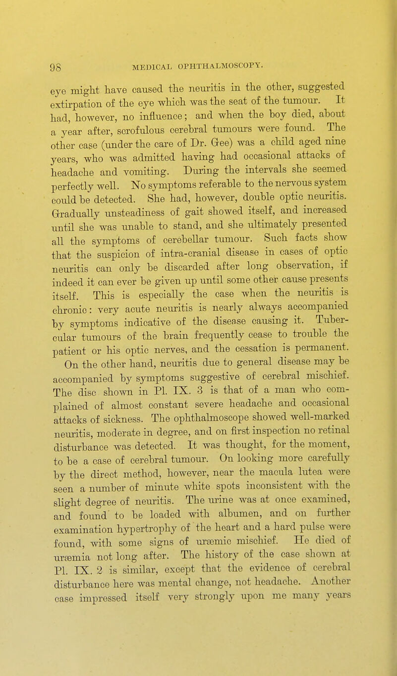 eye might have caused the neuritis in the other, suggested extirpation of the eye which was the seat of the t\miour. It had, however, no influence; and when the boy died, ahout a year after, scrofulous cerehral tumoui's were found. The other case (under the care of Dr. Gee) was a child aged nine years, who was admitted having had occasional attacks of headache and vomiting. During the intervals she seemed perfectly well. No symptoms referable to the nervous system could be detected. She had, however, double optic neuritis. Gradually unsteadiness of gait showed itself, and increased until she was tmable to stand, and she ultimately presented all the symptoms of cerebellar tumour. Such facts show that the suspicion of intra-cranial disease in cases of optic neuritis can only be discarded after long observation, if indeed it can ever be given up until some other cause presents itself. This is especially the case when the neui-itis is chronic: very acute neuritis is nearly always accompanied by symptoms indicative of the disease causing it. Tuber- cular tumoui-s of the brain frequently cease to trouble the patient or his optic nerves, and the cessation is permanent. On the other hand, neuritis due to general disease may be accompanied by symptoms suggestive of cerebral mischief. The disc shown in PI. IX. 3 is that of a man who com- plained of almost constant severe headache and occasional attacks of sickness. The ophthalmoscope showed well-maxked neuritis, moderate in degree, and on first inspection no retinal disturbance was detected. It was thought, for the moment, to be a case of cerebral tumour. On looking more carefully by the direct method, however, near the macula lutea were seen a number of minute white spots iaconsistent with the slight degree of neuritis. The urine was at once examined, and found' to be loaded with albumen, and on fm-ther examination hypertrophy of the heart and a hard pulse were found, with some signs of ui'a3mic mischief. He died of urtemia not long after. The history of the case shown at PI. IX. 2 is similar, except that the evidence of cerebral disturbance here was mental change, not headache. Another case impressed itself very strongly upon me many years