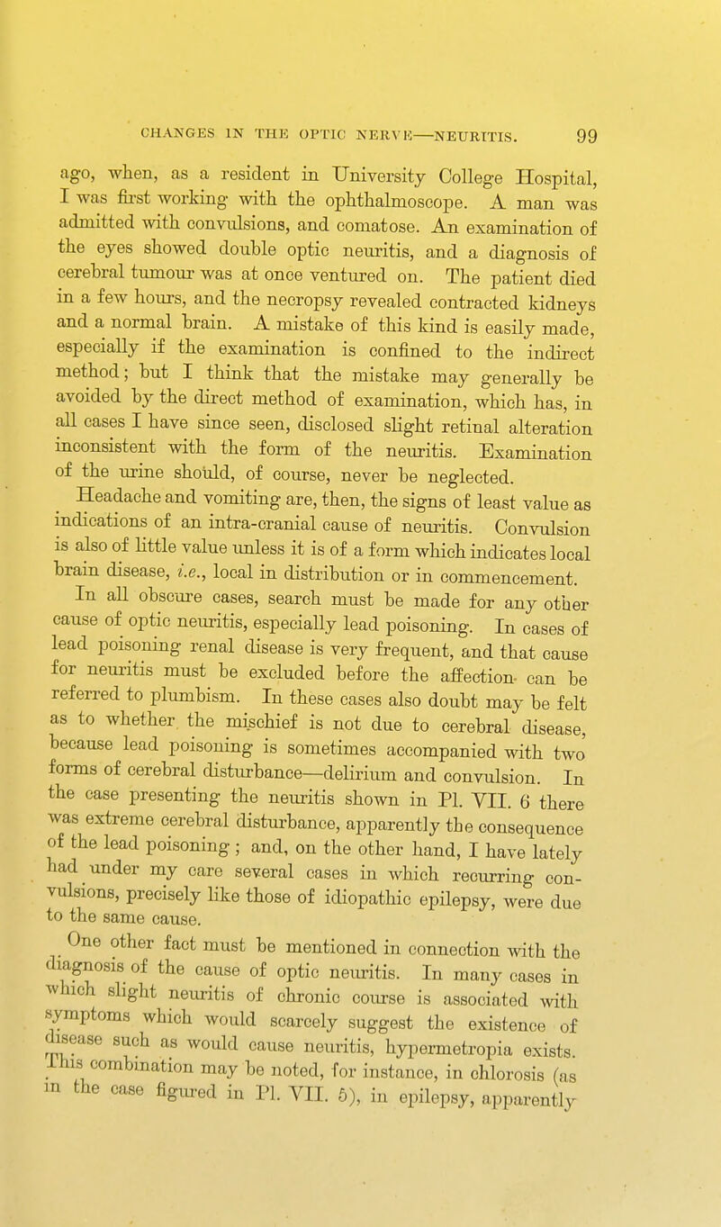 ago, when, as a resident in University College Hospital, I was first working with the ophthalmoscope. A man was admitted with convulsions, and comatose. An examination of the eyes showed double optic neuritis, and a diagnosis of cerebral tumour was at once ventured on. The patient died in a few hours, and the necropsy revealed contracted kidneys and a normal brain. A mistake of this kind is easily made, especially if the examination is confined to the indirect method; but I think that the mistake may generally be avoided by the dii-ect method of examination, which has, in all cases I have since seen, disclosed slight retinal alteration inconsistent with the form of the neuritis. Examination of the urine shotdd, of course, never be neglected. Headache and vomiting are, then, the signs of least value as indications of an intra-cranial cause of neuritis. Convulsion is also of Httle value imless it is of a form which indicates local brain disease, i.e., local in distribution or in commencement. In all obscure cases, search must be made for any other cause of optic neuritis, especially lead poisoning. In cases of lead poisoning renal disease is very frequent, and that cause for neuritis must be excluded before the afPection- can be referred to plumbism. In these cases also doubt may be felt as to whether, the mischief is not due to cerebral disease, because lead poisoning is sometimes accompanied with two forms of cerebral disturbance—delirium and convulsion. In the case presenting the neuritis shown in PI. VII. 6 there was extreme cerebral disturbance, apparently the consequence of the lead poisoning ; and, on the other hand, I have lately had under my care several cases in which recurring con- vulsions, precisely like those of idiopathic epilepsy, were due to the same cause. One other fact must be mentioned in connection with the diagnosis of the cause of optic neuritis. In many cases in which slight neiu-itis of chronic course is associated with symptoms which would scarcely suggest the existence of disease such as would cause neuritis, hypermetropia exists ihis combmation may be noted, for instance, in chlorosis (as in the case figiu-ed in PI. VII. 6), in epilepsy, apparently