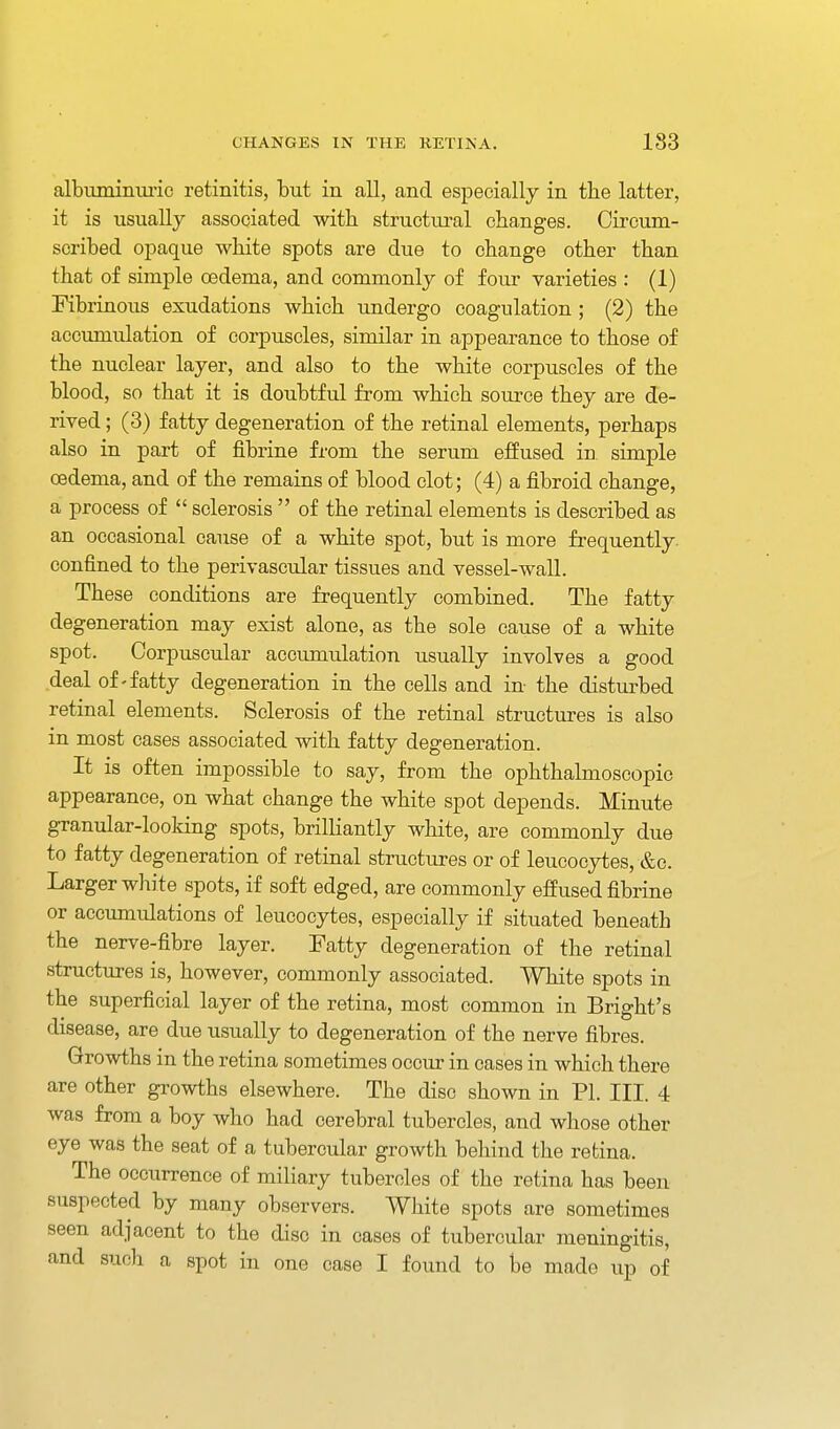 albuminm-ic retinitis, but in all, and especially in the latter, it is usually associated with structural cha,nges. Circum- scribed oi^aque white spots are due to change other than that of simple cedema, and commonly of four varieties : (1) Fibrinous exudations which imdergo coagulation ; (2) the accumulation of corpuscles, similar in appearance to those of the nuclear layer, and also to the white corpuscles of the blood, so that it is doubtful from which source they are de- rived ; (3) fatty degeneration of the retinal elements, perhaps also in part of fibrine from the serum effused in simple oedema, and of the remains of blood clot; (4) a fibroid change, a process of  sclerosis  of the retinal elements is described as an occasional cause of a white spot, but is more frequently, confined to the perivascular tissues and vessel-wall. These conditions are frequently combined. The fatty degeneration may exist alone, as the sole cause of a white spot. Corpuscular accumulation usually involves a good deal of-fatty degeneration in the cells and in the disturbed retinal elements. Sclerosis of the retinal structures is also in most cases associated with fatty degeneration. It is often impossible to say, from the ophthalmoscopic appearance, on what change the white spot depends. Minute granular-looking spots, brilliantly white, are commonly due to fatty degeneration of retinal structures or of leucocytes, &c. Larger white spots, if soft edged, are commonly effused fibrine or accumulations of leucocytes, especially if situated beneath the nerve-fibre layer. Fatty degeneration of the retinal structures is, however, commonly associated. White spots in the superficial layer of the retina, most common in Bright's disease, are due usually to degeneration of the nerve fibres. Growths in the retina sometimes occur in cases in which there are other growths elsewhere. The disc shown in PI. III. 4 was from a boy who had cerebral tubercles, and whose other eye was the seat of a tubercular growth behind the retina. The occurrence of miliary tubercles of the retina has been suspected by many observers. White spots are sometimes seen adjacent to the disc in cases of tubercular meningitis, and such a spot in one case I found to be made up of