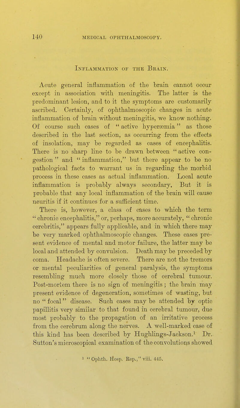 Inflammation of the Brain. Acute general inflammation of tlie brain cannot occur except in association with meningitis. The latter is the predominant lesion, and to it the symptoms are customarily ascribed. Certainly, of ophthalmoscopic changes in acute inflammation of brain without meningitis, we know nothing. Of course such cases of  active hypersemia as those described in the last section, as occurring from the effects of insolation, may be regarded as cases of encephalitis. There is no sharp line to be drawn between  active con- gestion  and  inflammation, but there appear to be no pathological facts to warrant us in regarding the morbid process in these cases as actual inflammation. Local acute inflammation is probably always secondary. But it is probable that any local inflammation of the brain will cause neuritis if it continues for a sufficient time. There is, however, a class of cases to which the term  chronic encephalitis, or, perhaps, more accurately,  chronic eerebritis, appears fully applicable, and in which there may be very marked ophthalmoscopic changes. These cases pre- sent evidence of mental and motor failure, the latter may be local and attended by convulsion. Death may be preceded by coma. Headache is often severe. There are not the tremors or mental peculiarities of general paralysis, the symptoms resembling much more closely those of cerebral tumom*. Post-mortem there is no sign of meningitis ; the brain may present evidence of degeneration, sometimes of wasting, but no  focal disease. Such cases may be attended by optic papillitis very similar to that found in cerebral tumour, due most probably to the propagation of an irritative process from the cerebrum along the nerves. A well-marked case of this kind has been described by Hughlings-Jackson.^ Dr. Sutton's microscopical examination of the convolutions showed 1 Oplith. Ilosp. Rep.,viii. 445.