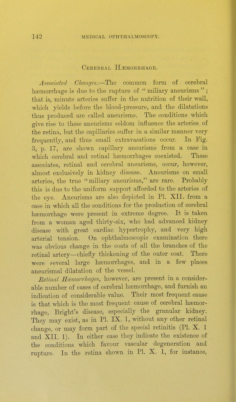 Cerebral H^iorrhage. Associated Changes.—The common form of cerebral hsemorrliage is due to the rupture of  miliary aneurisms  ; that is, minute arteries suffer in the nutrition of their wall, which yields before the blood-pressure, and the dilatations thus produced are called aneurisms. The conditions which give rise to these aneurisms seldom influence the arteries of the retina, but the capillaries suffer in a similar manner very frequently, and thus small extravasations occur. In Fig. 3, p. 17, are shown capillary aneurisms from a case in which cerebral and retinal haemorrhages coexisted. These associates, retinal and cerebral aneurisms, occur, however, almost exclusively in kidney disease. Aneurisms on small arteries, the true miliary aneurisms, are rare. Probably this is due to the uniform support afforded to the arteries of the eye. Aneurisms are also depicted in PI. XII. from a case in which all the conditions for the production of cerebral heemorrhage were present in extreme degree. It is taken from a woman aged thirty-six, who had advanced kidney disease with great cardiac hypertrophy, and very high arterial tension. On ophthalmoscopic examination there was obvious change in the coats of all the branches of the retinal artery—chiefly thickening of the outer coat. There were several large hsemorrhages, and in a few places aneurismal dilatation of the vessel. Betinal Mmmorrhacjes, however, are present in a consider- able number of cases of cerebral haemorrhage, and furnish an indication of considerable value. Their most frequent cause is that which is the most frequent cause of cerebral haemor- rhage, Bright's disease, especially the granular kidney. They may exist, as in PI. IX. 1, without any other retinal change, or may form part of tlie special retinitis (PI. X. 1 and XII. 1). [n either case they indicate the existence of the conditions which favour vascular degeneration and rupture. In the retina shown in PI. X. 1, for instance.