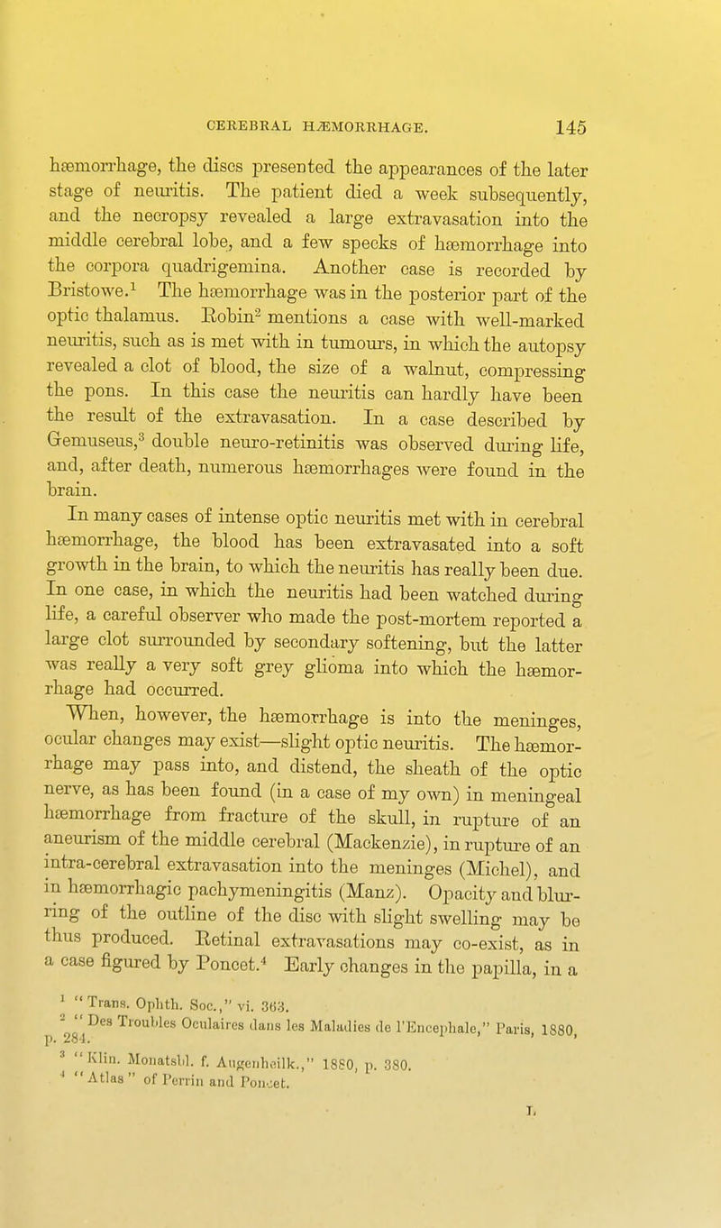 hsemorrliage, the discs presented the appearances of the later stage of neuritis. The patient died a week subsequently, and the necropsy revealed a large extravasation into the middle cerebral lobe, and a few specks of htemorrhage into the corpora quadrigemina. Another case is recorded by Bristowe.i The hasmorrhage was in the posterior part of the optic thalamus. Eobin^ mentions a case with well-marked neuritis, such as is met with in tumours, in which the autopsy revealed a clot of blood, the size of a walnut, compressing the pons. In this case the neuritis can hardly have been the result of the extravasation. In a case described by Gremuseus,^ double neuro-retinitis was observed dui-ing life, and, after death, numerous heemorrhages were found in the brain. In many cases of intense optic neuritis met with in cerebral hsemorrhage, the blood has been extravasated into a soft growth in the brain, to which the neuritis has really been due. In one case, in which the neuritis had been watched during life, a careful observer who made the post-mortem reported a large clot surrounded by secondary softening, but the latter was reaUy a very soft grey glioma into which the hemor- rhage had occurred. When, however, the hsemorrhage is into the meninges, ocular changes may exist—slight optic neuritis. The hcemor- rhage may pass into, and distend, the sheath of the optic nerve, as has been found (in a case of my own) in meningeal htemorrhage from fracture of the skull, in rupture of an aneurism of the middle cerebral (Mackenzie), in ruptui-e of an mtra-cerebral extravasation into the meninges (Michel), and in hemorrhagic pachymeningitis (Manz). Opacity and blur- ring of the outline of the disc with slight swelling may be thus produced. Retinal extravasations may co-exist, as in a case figured by Poncet.* Early changes in the papilla, in a I Trans. Oplith. Soc, vi. 363. no '^'■Wes Oculaires dans les Maladies de I'Encepliale, Paris, 1880 p. 284, * y Klin. Monatslil. f. Au«eiiho,ilk., 1880, p. 380. Atlas of Pen-in and Poiioet. I,