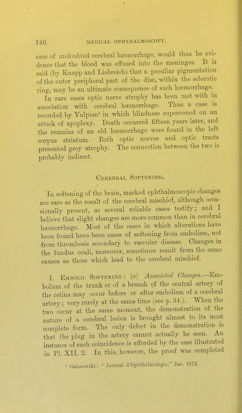 case of iindoulDted cerebral liEemorrhage, would tlms be evi- dence that the blood was effused into the meninges. It is said (by Knapp and Liebreicb) that a pecuHar pigmentation of the outer peripheral part of the disc, within the sclerotic ring, may be an ultimate consequence of such haemorrhage. In rare cases optic nerve atrophy has been met with m association with cerebral haemorrhage. Thus a case is recorded by Vulpian^ in which blindness supervened on an attack of apoplexy. Death occurred fifteen years later, and the remains of an old haemorrhage were found in the left corpus striatum. Both optic nerves and optic tracts presented grey atrophy. The connection between the two is probably indirect. Cerebral Softening. In softening of the brain, marked ophthalmoscopic changes are rare as the result of the cerebral mischief, although occa- sionally present, as several reliable cases testify; and I beheve that slight changes are more common than in cerebral h£emorrhage. Most of the cases in which alterations have been found have been cases of softening from embolism, not from thrombosis secondary to vascular disease. Changes in the fundus oculi, moreover, sometimes result from the same causes as those which lead to the cerebral mischief. 1. Embolic Softening : (a) Associated Changes.—Em- bolism of the trunk or of a branch of the central artery of the retina may occur before or after embolism of a cerebral artery; very rarely at the same time (see p. 34.). When the two oc'ciu' at the same moment, the demonstration of the nature of a cerebral lesion is brought almost to its most complete form. The only defect in the demonstration is that the plug in the artery cannot actually be seen. An instance of such coincidence is afforded by the case iUustrated in PI. XII. 2. In this, however, the proof was completed 1 Galezowski:  Journal d'Ophthalmologie, Jan. 1872.