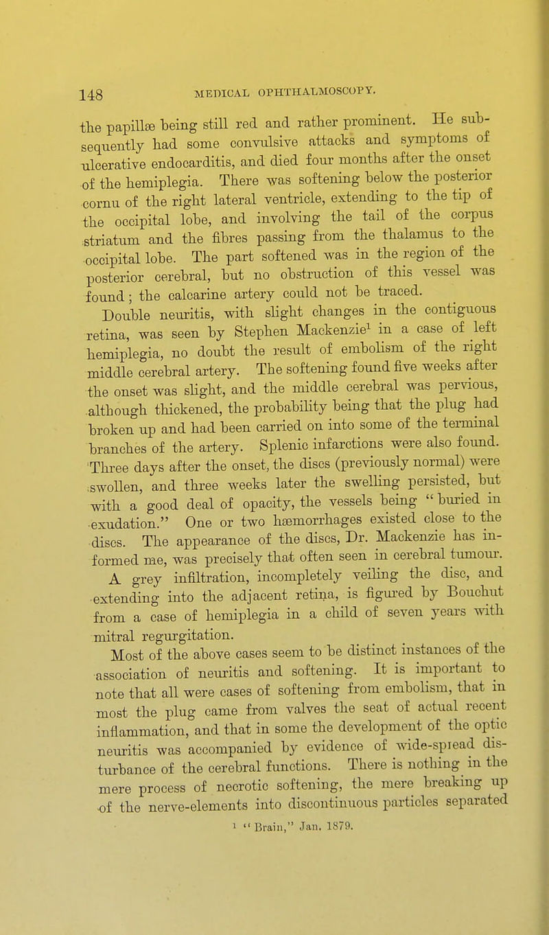 the papiUee being still red and rather prominent. He suh- sequently had some conTulsive attacks and symptoms of ulcerative endocarditis, and died four months after the onset ■of the hemiplegia. There was softening below the posterior cornu of the right lateral ventricle, extending to the tip of the occipital lobe, and involving the tail of the corpus .striatum and the fibres passing from the thalamus to the occipital lobe. The part softened was in the region of the posterior cerebral, but no obstruction of this vessel was found; the calcarine artery could not be traced. Double neuritis, with slight changes in the contiguous retina, was seen by Stephen Mackenzie^ in a case of left hemiplegia, no doubt the result of emboHsm of the right middle cerebral artery. The softening found five weeks after the onset was shght, and the middle cerebral was pervious, although thickened, the probabihty being that the plug had broken up and had been carried on into some of the terminal branches of the artery. Splenic infarctions were also found. Three days after the onset, the discs (previously normal) were ;Swollen, and three weeks later the swelling persisted, but with a good deal of opacity, the vessels being  buried in ■exudation. One or two haemorrhages existed close to the discs. The appearance of the discs. Dr. Mackenzie has in- formed me, was precisely that often seen in cerebral tumour. A grey infiltration, incompletely veiling the disc, and extending into the adjacent retina, is figui-ed by Bouchut from a case of hemiplegia in a child of seven years with mitral regurgitation. Most of the above cases seem to be distinct instances of the association of neuritis and softening. It is important to note that all were cases of softening from embolism, that m most the plug came from valves the seat of actual recent inflammation, and that in some the development of the optic neuritis was accompanied by evidence of wide-spiead dis- turbance of the cerebral functions. There is nothing in the mere process of necrotic softening, the mere breaking up •of the nerve-elements into discontinuous particles separated 1  Brain, Jan. 1879.