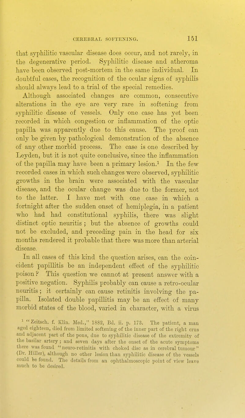 that syphilitic vascular disease does occur, and not rarely, in the degenerative period. Syphilitic disease and atheroma have been observed post-mortem in the same individual. In dou.btful cases, the recognition of the ocular signs of syphilis should always lead to a trial of the special remedies. Although associated changes are common, consecutive alterations in the eye are very rare in softening from syphilitic disease of vessels. Only one case has yet been recorded in v?hich congestion or inflammation of the optic papilla was apparently due to this cause. The proof can only be given by pathological demonstration of the absence of any other morbid process. The case is one described by Leyden, but it is not quite conclusive, since the inflammation of the papilla may have been a primary lesion.^ In the few recorded cases in which such changes were observed, syphilitic growths in the brain were associated with the vascular disease, and the ocular change was due to the former, not to the latter. I have met with one case in which a fortnight after the sudden onset of hemiplegia, in a patient who had had constitutional syphilis, there was slight distinct optic neuritis ; but the absence of growths could not be excluded, and preceding pain in the head for six months rendered it probable that there was more than arterial disease. In all cases of this kind the question arises, can the coin- cident papillitis be an independent effect of the syphilitic poison ? This question we cannot at present answer with a positive negation. Syphilis probably can cause a retro-ocular neuritis ; it certainly can cause retinitis involving the pa- pilla. Isolated double papillitis may be an effect of many morbid states of the blood, varied in character, with a virus 1 Zcitsch. f. Klin. Med., 1882, BJ. ii. p. 173. The patient, a man aged eighteen, died from limited softening of the inner part of the right crus and adjacent part of the pons, due to syphilitic disease of the extremity of the basilar artery ; and seven days after the onset of the acute symptoms there was found  neuro-retinitis with choked disc as in cerebral tumour  (Dr. Hiller), although no other lesion than syphilitic disease of the vessels could fee found. The details from an ophthalmoscopic point of view leave much to be desired.