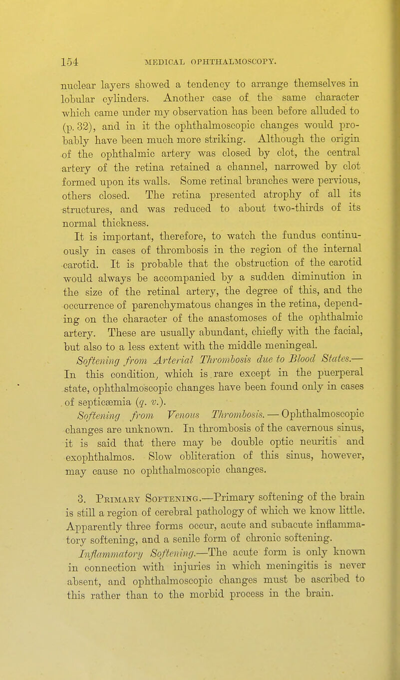 nuclear layers showed a tendency to arrange themselves in lobular cylinders. Another case of the same character which came under my observation has been before alluded to (p. 32), and in it the ophthalmoscopic changes woiild pro- bably have been much more striking. Although the origin of the ophthalmic artery was closed by clot, the central artery of the retina retained a channel, narrowed by clot formed upon its walls. Some retinal branches were pervious, others closed. The retina presented atrophy of all its structures, and was reduced to about two-thirds of its normal thickness. It is important, therefore, to watch the fundus continu- ously in cases of thrombosis in the region of the internal carotid. It is probable that the obstruction of the carotid would always be accompanied by a sudden diminution in the size of the retinal artery, the degree of this, and the occurrence of parenchymatous changes in the retina, depend- ing on the character of the anastomoses of the ophthalmic artery. These are usually abundant, chiefly with the facial, but also to a less extent with the middle meningeal. Softening from Arterial Thrombosis due to Blood States.— In this condition, which is . rare except in the puerperal state, ophthalmoscopic changes have been found only in cases . of septicaemia {q. v.). Softening from Venous Throm,hosis. — Ophthalmoscopic changes are unknown. In thrombosis of the cavernous sinus, it is said that there may be double optic neuritis and exophthalmos. Slow obliteration of this sinus, however, may cause no ophthalmoscopic changes. 3. Primary Softening.—Primary softening of the brain is still a region of cerebral pathology of which we know little. Apparently three forms occur, acute and subacute inflamma- tory softening, and a senile form of chronic softening. Inflammatory Softening—The acute form is only known in connection with injuries in which meningitis is never absent, and ophthalmoscopic changes must be ascribed to this rather than to the morbid process in the brain.
