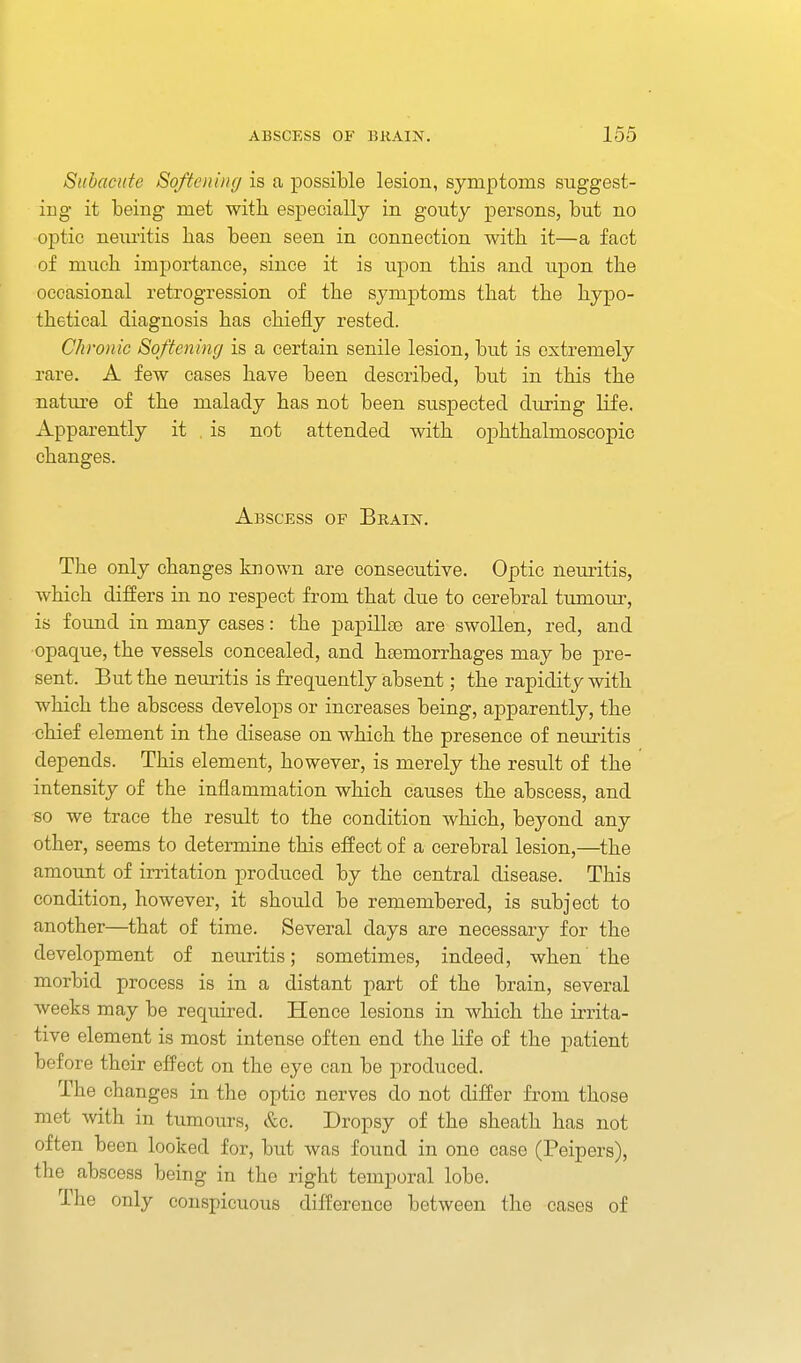 Subacute Softening is a possible lesion, symptoms suggest- ing it being met witb especially in gouty persons, but no optic neuritis bas been seen in connection witb it—a fact of mucb importance, since it is upon tbis and upon tbe occasional retrogression of tbe symptoms tbat tbe bypo- tbetical diagnosis bas cbiefly rested. Chronic Softening is a certain senile lesion, but is extremely rare. A few cases bave been described, but in tbis tbe nature of tbe malady bas not been suspected during life. Apparently it . is not attended witb opbtbalmoscopic cbanges. Abscess of Brain. Tbe only cbanges known are consecutive. Optic neuritis, wbicb dijffers in no respect from tbat due to cerebral tumom-, is found in many cases: tbe papillte are swollen, red, and opaque, tbe vessels concealed, and bsemorrbages may be pre- sent. But tbe neuritis is frequently absent; tbe rapidity witb wbicb tbe abscess develops or increases being, apparently, tbe cbief element in tbe disease on wbicb tbe presence of nem-itis depends. Tbis element, bowever, is merely tbe result of tbe intensity of tbe inflammation wbicb causes tbe abscess, and so we trace tbe result to tbe condition wbicb, beyond any otber, seems to determine tbis effect of a cerebral lesion,—tbe amount of irritation produced by tbe central disease. Tbis condition, bowever, it sbould be remembered, is subject to anotber—tbat of time. Several days are necessary for tbe development of neuritis; sometimes, indeed, wben tbe morbid process is in a distant part of tbe brain, several weeks may be required. Hence lesions in wbicb tbe irrita- tive element is most intense often end tbe life of tbe patient before tbeir effect on tbe eye can be produced. Tbe cbanges in tbe optic nerves do not differ from tbose met witb in tumours, &c. Dropsy of tbe sbeatb bas not often been looked for, but was found in one case (Peipers), tbe abscess being in tbe rigbt temporal lobe. Tbe only conspicuous difference between tbe cases of