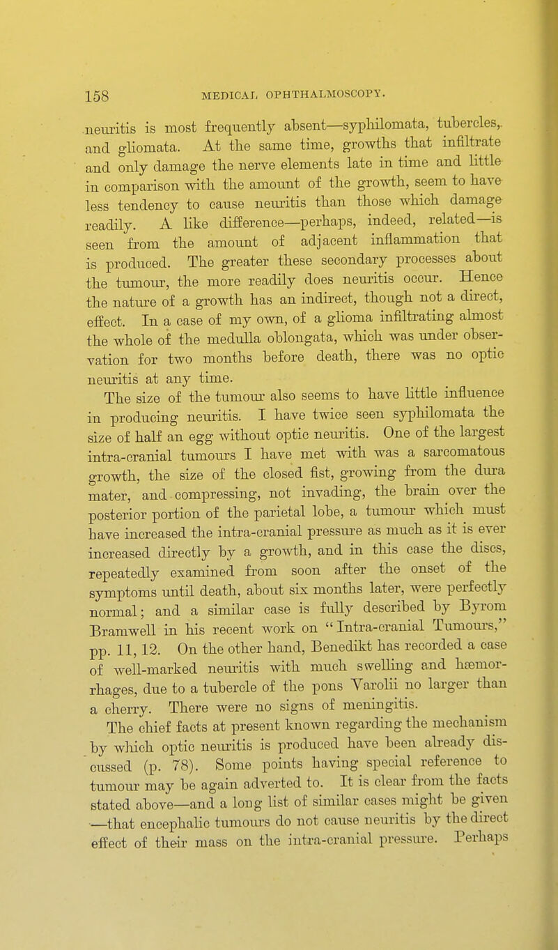 neiuitis is most frequently absent—syphilomata, tubercles,, and gliomata. At the same time, growths that infiltrate and only damage the nerve elements late in time and little in comparison with the amount of the growth, seem to have less tendency to cause neuritis than those which damage readily. A like difference—perhaps, indeed, related—is seen from the amount of adjacent inflammation that is produced. The greater these secondary processes about the tumour, the more readily does netuitis occur. Hence the nature of a growth has an indirect, though not a direct, effect. In a case of my own, of a ghoma infiltrating almost the whole of the medulla oblongata, which was under obser- vation for two months before death, there was no optic neuritis at any time. The size of the tumom' also seems to have little influence in producing nem-itis. I have twice seen syphilomata the size of half an egg withoiit optic nemitis. One of the largest intra-cranial tumours I have met with was a sarcomatous growth, the size of the closed fist, growing from the dura mater, and • compressing, not invading, the brain over the posterior portion of the parietal lobe, a tumoiu' which must have increased the intra-cranial pressure as much as it is ever increased directly by a growth, and in this case the discs, repeatedly examined fi'om soon after the onset of the symptoms until death, about six months later, were perfectly normal; and a similar case is fully described by Byrom Bramwell in his recent work on  Intra-cranial Tumom-s, pp. 11,12. On the other hand, Benedikt has recorded a case of well-marked nemitis with much swelling and heemor- rhages, due to a tubercle of the pons Varolii no larger than a cherry. There were no signs of meningitis. The chief facts at present known regarding the mechanism by wliich optic neiuitis is produced have been already dis- cussed (p. 78). Some points having special reference to tumour may be again adverted to. It is clear from the facts stated above—and a loug list of similar cases might be given —that encephalic tumom-s do not cause neuritis by the direct effect of their mass on the intra-cranial pressui-e. Perhaps