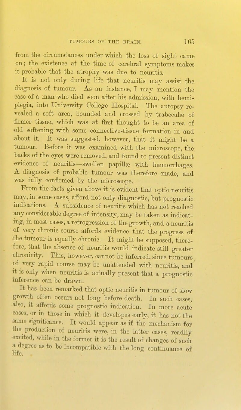 from the ciroiimstances under which the loss of sight came on; the existence at the time of cerebral symptoms makes it probable that the atrophy was due to neuritis. It is not only during life that neuritis may assist the diagnosis of tumour. As an instance, I may mention the case of a man who died soon after his admission, with hemi- plegia, into University College Hospital. The autopsy re- vealed a soft area, bounded and crossed by trabeculse of firmer tissue, which was at first thought to be an area of old softening with some connective-tissue formation in and about it. It was suggested, however, that it might be a timiour. Before it was examined with the microscope, the backs of the eyes were removed, and found to present distinct evidence of nemitis—swollen papillae with htemorrhages. A diagnosis of probable tumour was therefore made, and was fully confirmed by the microscope. From the facts given above it is evident that optic neuritis may, in some cases, afford not only diagnostic, but prognostic indications. A subsidence of neuritis which has not reached any considerable degree of intensity, may be taken as indicat- ing, m most cases, a retrogression of the growth, and a neuritis of very chronic course affords evidence that the progress of the tumour is equally chronic. It might be supposed, there- fore, that the absence of neuritis would indicate still greater chronicity. This, however, cannot be inferred, since tumours of very rapid course maybe unattended with neuritis, and it 18 only when neuritis is actually present that a prognostic inference can be drawn. It has been remarked that optic neuritis in tumour of slow growth often occm-s not long before death. In such cases, also, it affords some prognostic indication. In more acute cases, or in those in which it developes early, it has not the same significance. It would appear as if the mechanism for the^ production of neuritis were, in the latter cases, readily excited, while in the former it is the result of changes of such a degree as to be incompatible with the long continuance of life.