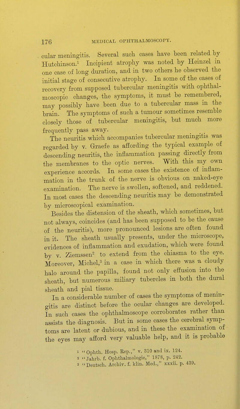 cular meningitis. Several such cases have been related by Hutchinson.! Incipient atrophy was noted by Heinzel in one case of long duration, and in two others he observed the initial stage of consecutive atrophy. In some of the cases of recovery from supposed tubercular meningitis with ophthal- moscopic changes, the symptoms, it must be remembered, may possibly have been due to a tubercular mass in the brain. The symptoms of such a tumour sometimes resemble closely those of tubercular meningitis, but much more frequently pass away. The neuritis which accompanies tubercular meningitis was regarded by v. Graefe as affording the typical example of descending neuritis, the inflammation passing directly from the membranes to the optic nerves. With this my own experience accords. In some cases the existence of inflam- mation in the trunk of the nerve is obvious on naked-eye examination. The nerve is swollen, softened, and reddened. In most cases the descending neuritis may be demonstrated by microscopical examination. Besides the distension of the sheath, which sometimes, but not always, coincides (and has been supposed to be the cause of the neuritis), more pronounced lesions are often found in it. The sheath usually presents, under the microscope, evidences of inflammation and exudation, which were found by V. Ziemssen^ to extend from the chiasma to the eye. Moreover, Michel,=^ in a case in which there was -a cloudy halo around the papilla, found not only effusion into the sheath, but numerous miliary tubercles in both the dural sheath and pial tissue. In a considerable number of cases the sj-mptoms of menin- gitis are distinct before the ocular changes are developed. In such cases the ophthalmoscope corroborates rather than assists the diagnosis. But in some cases the cerebral symp- toms are latent or dubious, and in these the examination of the eyes may afford very valuable help, and it is probable 1 Ophth. Hosp. Rep., v. 310 and ix. 124. 2  Jahrb. f. Ophtlialmologie, 1878, p. 242. 3 Deutscli. Archiv. f. kliu. Med., xxxii. p. 439.