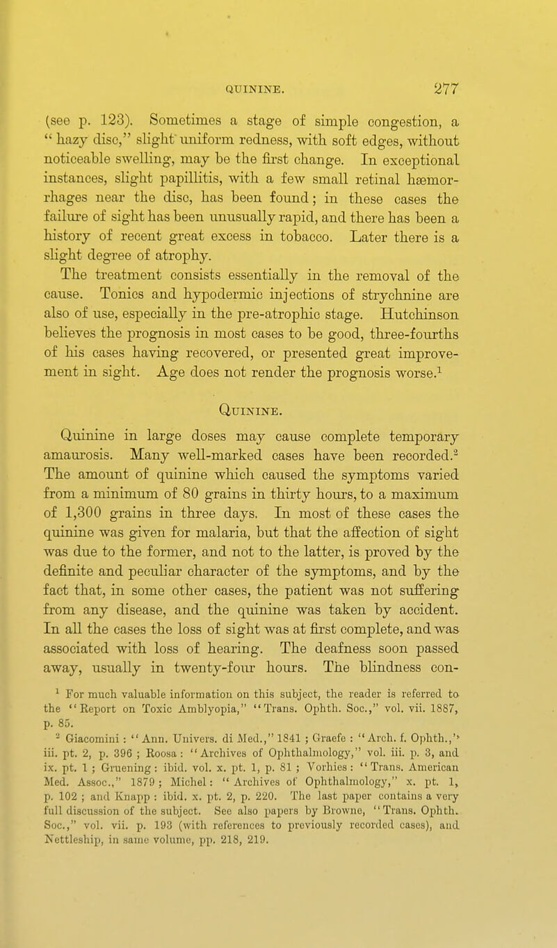 (see p. 123). Sometimes a stage of simple congestion, a  hazy disc, slight uniform redness, with soft edges, without noticeable swelling, may be the first change. In exceptional instances, slight papillitis, with a few small retinal haemor- rhages near the disc, has been found; in these cases the failure of sight has been unusually rapid, and there has been a history of recent great excess in tobacco. Later there is a slight degree of atrophy. The treatment consists essentially in the removal of the cause. Tonics and hypodermic injections of strychnine are also of use, especially in the pre-atrophic stage. Hutchinson believes the prognosis in most cases to be good, three-fourths of his cases having recovered, or presented great improve- ment in sight. Age does not render the prognosis worse.-*- Quinine. Quinine in large closes may cause complete temporary amaurosis. Many well-marked cases have been recorded.^ The amount of quinine which caused the symptoms varied from a minimum of 80 grains in thirty hours, to a maximum of 1,300 grains in three days. In most of these cases the quinine was given for malaria, but that the affection of sight was due to the former, and not to the latter, is proved by the definite and peculiar character of the symptoms, and by the fact that, in some other cases, the patient was not suffering from any disease, and the q-uinine was taken by accident. In all the cases the loss of sight was at first complete, and was associated with loss of hearing. The deafness soon passed away, usually in twenty-four hours. The blindness con- ^ For much valuable information on this subject, the reader is referred to the Report on Toxic Amblyopia, Trans. Ophth. Soc, vol. vii. 1887, p. 85. - Giacomini :  Ann. Univers. di Med., 1841 ; Oraefe : Arch. f. Ophth.,''- iii. pt. 2, p. 396 ; Roosa : Archives of Ophthalmology, vol. iii. p. 3, and ix. pt. 1 ; Gruening : ibid. vol. x. pt. 1, p. 81 ; Vorhies: Trans. American Med. Assoc., 1879 ; Michel: Archives of Ophthalmology, x. pt. 1, p. 102 ; and Knapp : ibid. x. pt. 2, p. 220. The last paper contains a veiy full discussion of the subject. See also papers by Browne, Trans. Ophth. Soc, vol. vii. p. 193 (with references to previously recorded cases), and Nettleship, in same volume, pp. 218, 219.