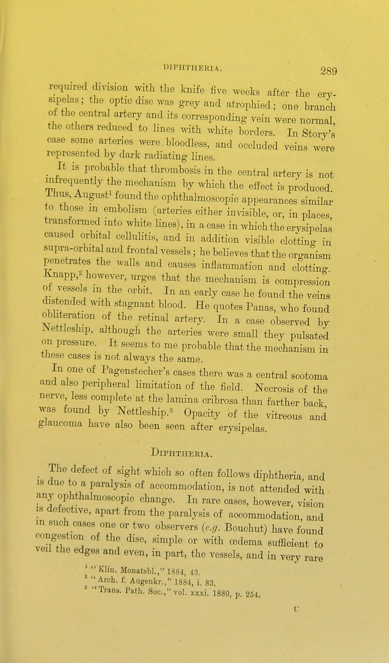 reqiiired di^dsion with the knife five weeks after the ery- sipelas; the optic disc was grey and atrophied; one branch of the centra arterj and its corresponding vein were normal, the others reduced to lines with white borders. In Story's case some arteries were bloodless, and occluded yeins were represented by dark radiating lines. _ It is probable that thrombosis in the central artery is not mfreqtiently the mechanism by which the effect is produced. Ihus, August^ found the ophthalmoscopic appearances similar o those m embolism (arteries either invisible, or, in places, transformed into white lines), in a case in which the erysipelas caused orbital cellulitis, and in addition visible clotting in supra-orbital and frontal vessels; he believes that the organism penetrates the walls and causes inflammation and clotting Xnapp,2 however, urges that the mechanism is compression of vessels m the orbit. In an early case he found the veins distended with stagnant blood. He quotes Panas, who found obliteration of the retinal artery. In a case observed by Nettleship, although the a,rteries were small they pulsated on pressure. It seems to me probable that the mechanism in tJiese cases is not always the same. In one of Pagensteeher's cases there was a central scotoma and also peripheral limitation of the field. Necrosis of the nerve less complete at the lamina cribrosa than farther back was found by Nettleship.3 Opacity of the vitreous and glaucoma have also been seen after erysipelas. Diphtheria. _ The defect of sight which so often follows diphtheria and is due to a paralysis of accommodation, is not attended with any ophthalmoscopic change. In rare cases, however, vision IS detective, apart from the paralysis of accommodation, and m such cases one or two observers {e.g. Bouchut) have found congestion of the disc, simple or with oedema sufficient to veil the edges and even, in part, the vessels, and in very rare 'Klin. Monatsbl., 1884, 43. 1 <( 9 II 3 If Arch. f. Augenkr., 1884, i. 83. Trans. Path. Soc, vol. xxxi. 1880, p. 254.