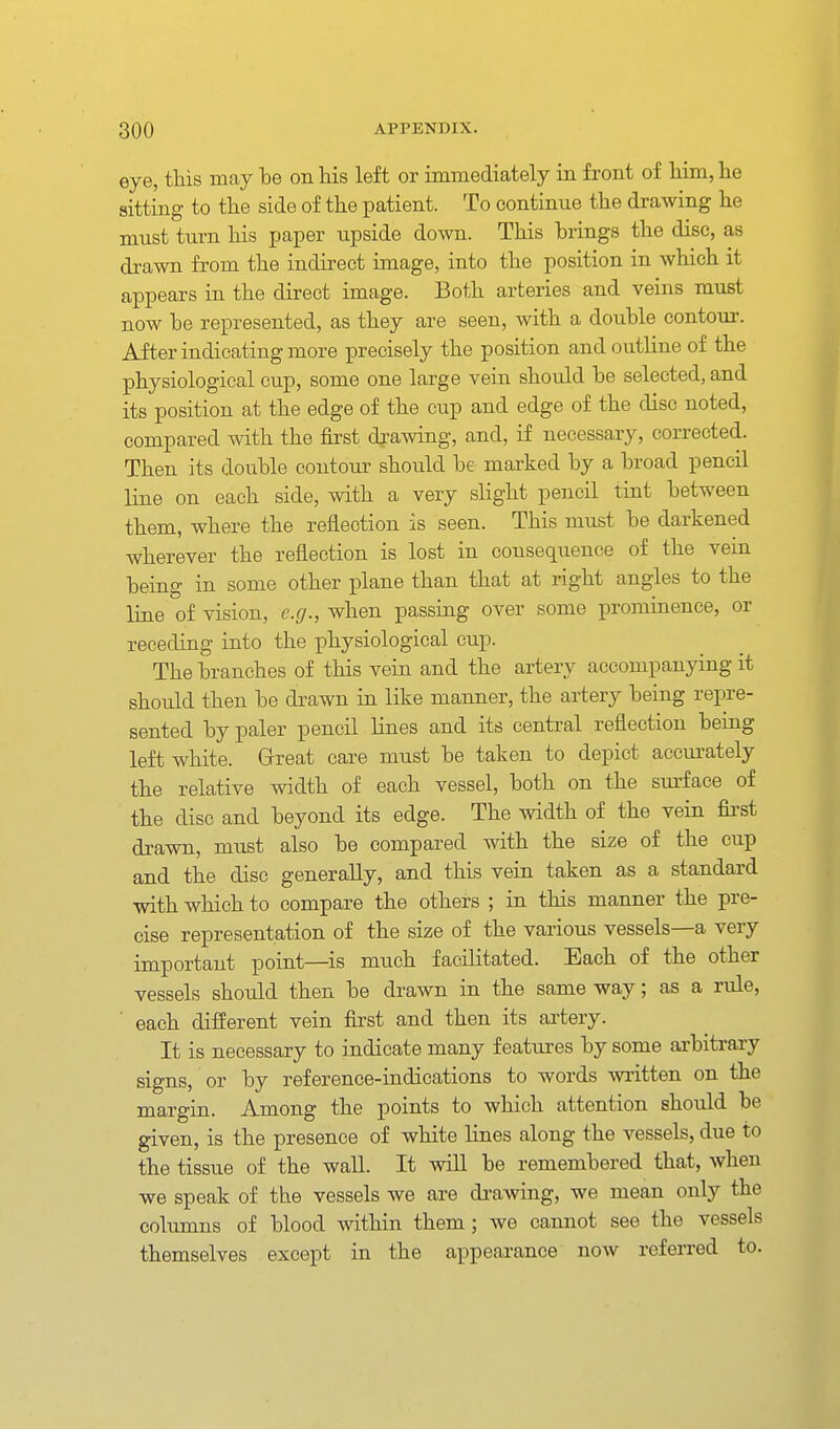 eye, tkis may be on his left or immediately in front of him, he sitting to the side of the patient. To continue the drawing he must turn his paper upside down. This brings the disc, as drawn from the indirect image, into the position in which it appears in the direct image. Both arteries and veins must now be represented, as they are seen, with a double contour. After indicating more precisely the position and outline of the physiological cup, some one large vein should be selected, and its position at the edge of the cup and edge of the disc noted, compared with the first dj-awing, and, if necessary, corrected. Then its double contour should be marked by a broad pencil line on each side, with a very slight pencil tint between them, where the reflection is seen. This must be darkened wherever the reflection is lost in consequence of the vein being in some other plane than that at right angles to the line of vision, e.g., when passing over some prominence, or receding into the physiological cup. The branches of this vein and the artery accompanying it should then be drawn in like manner, the artery being repre- sented by paler pencil lines and its central reflection being left white. Grreat care must be taken to depict accurately the relative width of each vessel, both on the sui'face of the disc and beyond its edge. The width of the vein fii'st drawn, must also be compared with the size of the cup and the disc generally, and this vein taken as a standard with which to compare the others ; in this manner the pre- cise representation of the size of the various vessels—a very important point—is much facilitated. Each of the other vessels should then be drawn in the same way; as a rule, ■ each different vein fii'st and then its artery. It is necessary to indicate many features by some ai'bitrary signs, or by reference-indications to words written on the margin. Among the points to which attention should be given, is the presence of white lines along the vessels, due to the tissue of the wall. It will be remembered that, when we speak of the vessels we are drawing, we mean only the columns of blood within them; we cannot see the vessels themselves except in the appearance now referred to.