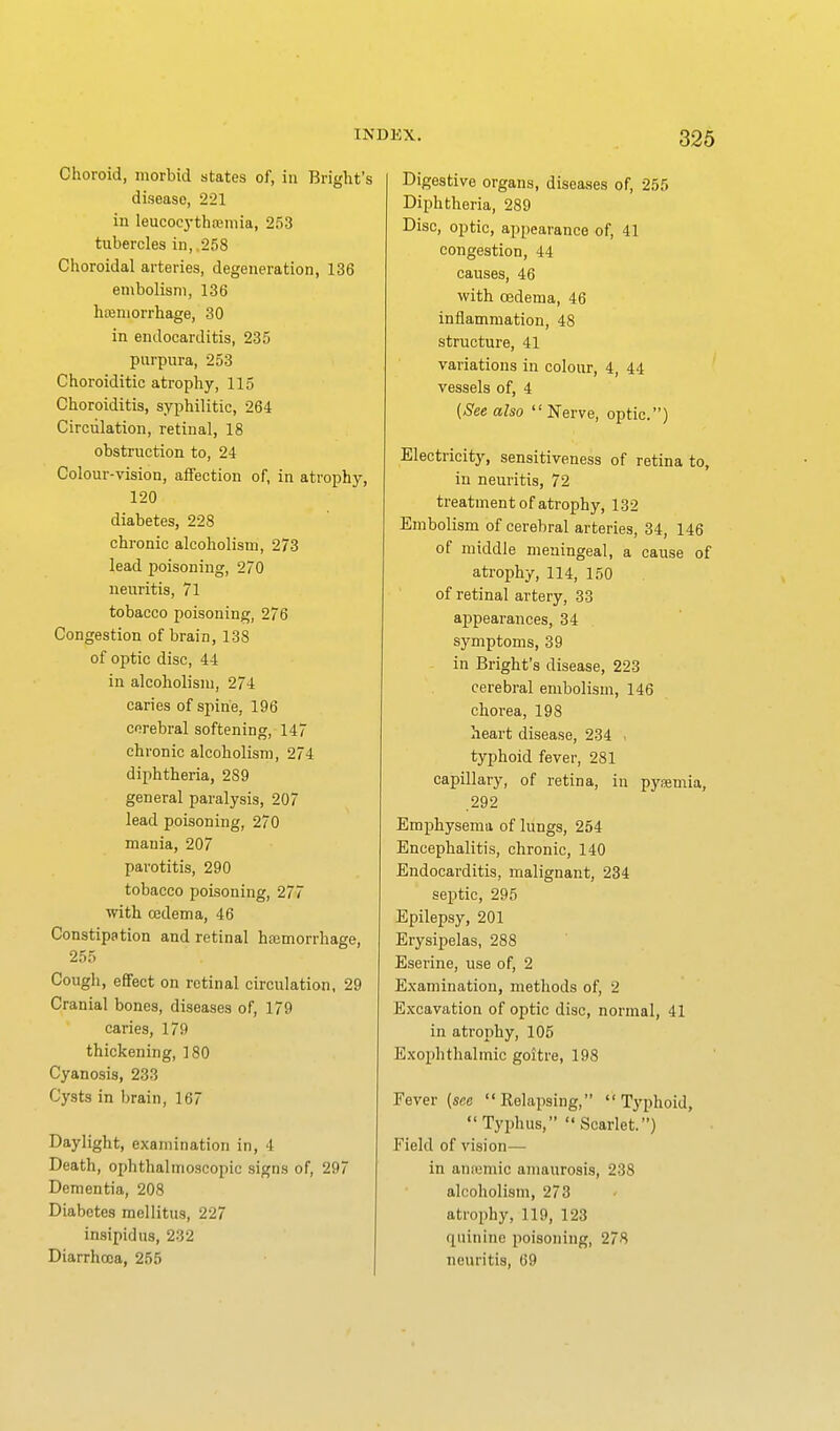 Choroid, morbid states of, in Bright's disease, 221 in leucoej-thjemia, 253 tubercles in, 258 Choroidal arteries, degeneration, 136 embolism, 136 hteniorrhage, 30 in endocarditis, 235 purpura, 253 Choroiditic atrophy, 115 Choroiditis, syphilitic, 264 Circulation, retinal, 18 obstruction to, 24 Colour-vision, affection of, in atrophy, 120 diabetes, 228 chronic alcoholism, 273 lead poisoning, 270 neuritis, 71 tobacco poisoning, 276 Congestion of brain, 138 of optic disc, 44 in alcoholism, 274 caries of spine, 196 cerebral softening, 147 chronic alcoholism, 274 diphtheria, 289 general paralysis, 207 lead poisoning, 270 mania, 207 parotitis, 290 tobacco poisoning, 277 with cedema, 46 Constipation and retinal hajmorrhage, 255 Cough, effect on retinal circulation. 29 Cranial bones, diseases of, 179 caries, 179 thickening, 180 Cyanosis, 233 Cysts in brain, 167 Daylight, examination in, 4 Death, ophthalmoscopic signs of, 297 Dementia, 208 Diabetes mellitus, 227 insipidus, 232 Diarrhoea, 255 Digestive organs, diseases of, 255 Diphtheria, 289 Disc, optic, appearance of, 41 congestion, 44 causes, 46 with oedema, 46 inflammation, 48 structure, 41 variations in colour, 4, 44 vessels of, 4 (See also Nerve, optic.) Electricity, sensitiveness of retina to, in neuritis, 72 treatment of atrophy, 132 Embolism of cerebral arteries, 34, 146 of middle meningeal, a cause of atrophy, 114, 150 of retinal artery, 33 appearances, 34 symptoms, 39 in Bright's disease, 223 cerebral embolism, 146 chorea, 198 heart disease, 234 , typhoid fever, 281 capillary, of retina, in pysemia, .292 Emphysema of lungs, 254 Encephalitis, chronic, 140 Endocarditis, malignant, 234 septic, 295 Epilepsy, 201 Erysipelas, 288 Eserine, use of, 2 Examination, methods of, 2 Excavation of optic disc, normal, 41 in atroiihy, 105 Exophthalmic goitre, 198 Fever (sflc Relapsing, Typhoid, Typhus, Scarlet) Field of vision— in amemic amaurosis, 238 alcoholism, 273 atrophy, 119, 123 (quinine poisoning, 278 neuritis, 69