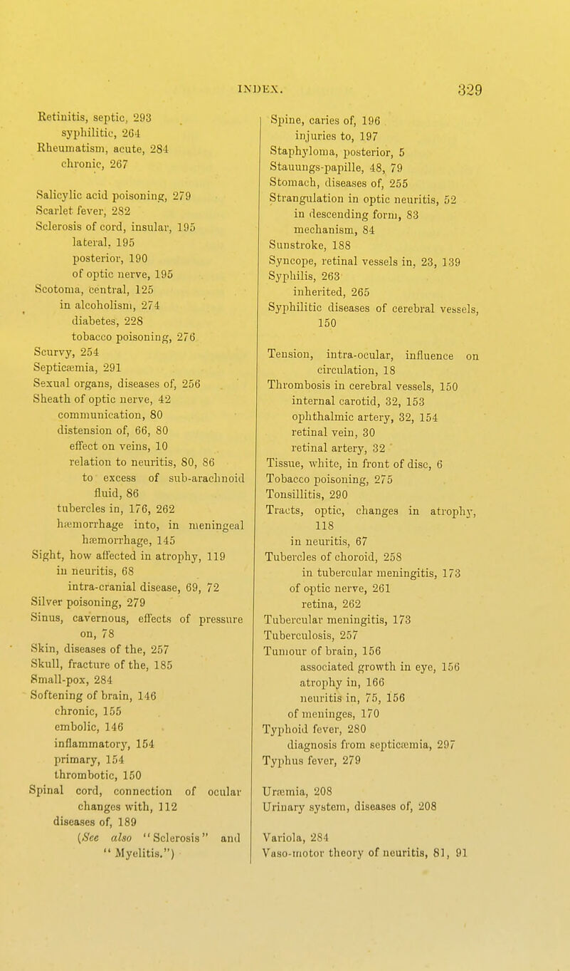 Retinitis, septic, 293 syphilitic, 2G4 Rheuirjatism, acute, 284 chronic, 267 Salicylic acid poisoning;, 279 Scarlet fever, 282 Sclerosis of cord, insular, 195 lateral, 195 posterior, 190 of optic nerve, 195 Scotoma, central, 125 in alcoholism, 274 diabetes, 228 tobacco poisoning, 276 Scurvy, 254 Septicfemia, 291 Sexual organs, diseases of, 256 Sheath of optic nerve, 42 communication, 80 distension of, 66, 80 effect on veins, 10 relation to neuritis, 80, 86 to excess of sub-arachnoid fluid, 86 tubercles in, 176, 262 hiomorrhage into, in meningeal hfemorrhage, 145 Sight, how affected in atrophy, 119 in neuritis, 68 intra-cranial disease, 69, 72 Silver poisoning, 279 Sinus, cavernous, eflects of pressure on, 78 Skin, diseases of the, 257 Skull, fracture of the, 185 Small-pox, 284 Softening of brain, 146 chronic, 155 embolic, 146 inflammatorjr, 154 primary, 154 thrombotic, 150 Spinal cord, connection of ocular changes with, 112 diseases of, 189 also Sclerosis and  Myelitis,) Spine, caries of, 196 injuries to, 197 Staphyloma, posterior, 5 Stauungs-papille, 48, 79 Stomach, diseases of, 255 Strangulation in optic neuritis, 52 in descending form, 83 mechanism, 84 Sunstroke, 188 Syncope, retinal vessels in, 23, 139 Syphilis, 263 inherited, 265 Syphilitic diseases of cerebral vessels, 150 Tension, intra-ocular, influence on circulation, 18 Thrombosis in cerebral vessels, 150 internal carotid, 32, 153 ophthalmic artery, 32, 154 retinal vein, 30 retinal artery, 32 ' Tissue, white, in front of disc, 6 Tobacco poisoning, 275 Tonsillitis, 290 Tracts, optic, changes in atrophj', 118 in neuritis, 67 Tubercles of choroid, 258 in tubercular meningitis, 173 of optic nerve, 261 retina, 262 Tubercular meningitis, 173 Tuberculosis, 257 Tumour of brain, 156 associated growth in eye, 156 atrophy in, 166 neuritis in, 75, 156 of meninges, 170 Typhoid fever, 280 diagnosis from septictcmia, 297 Typhus fever, 279 Urajmia, 208 Urinary system, diseases of, 208 Variola, 284 Vaso-tnotor theory of neuritis, 81, 91