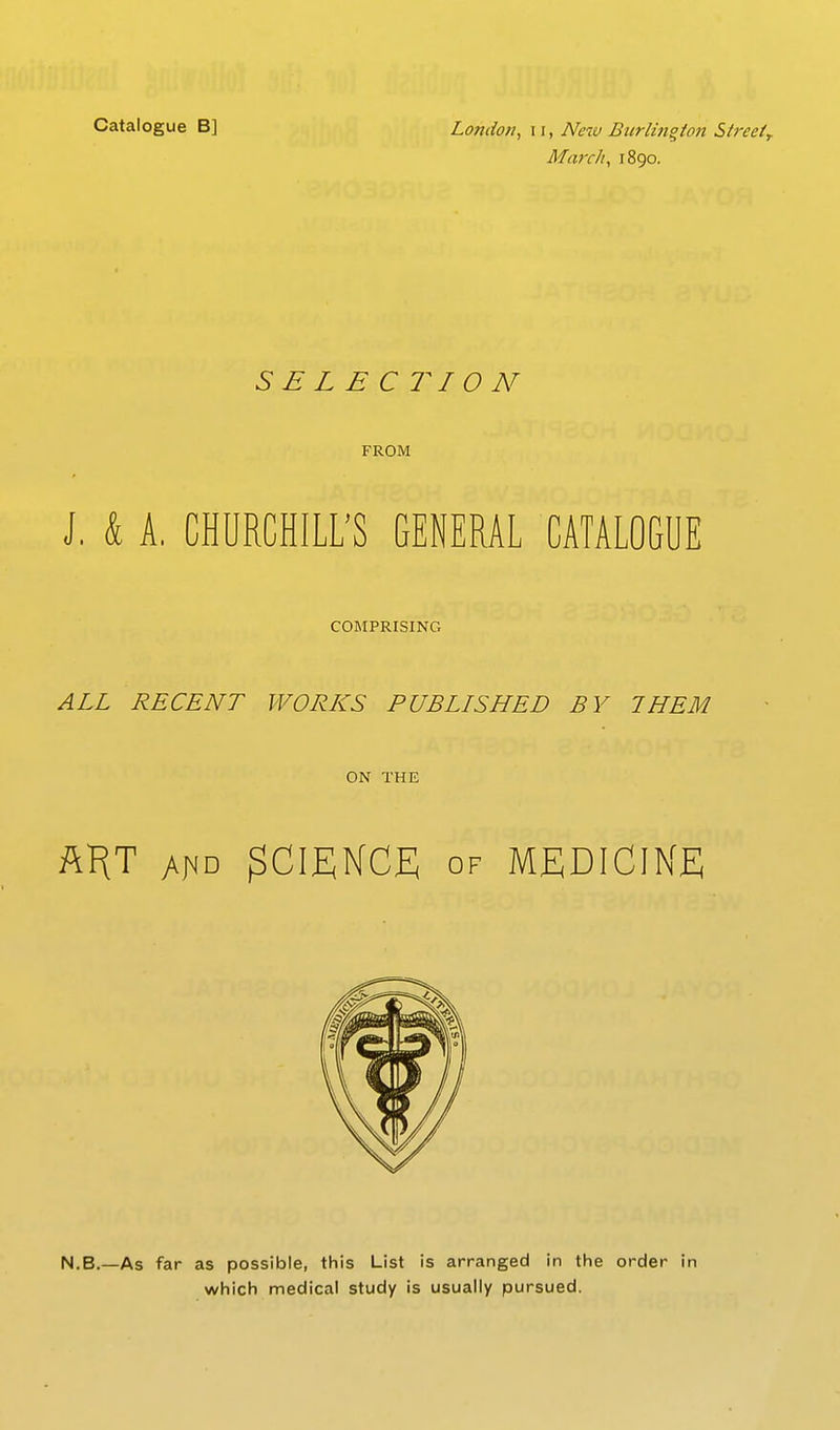 March y 1890. SELECTION FROM J. & A. CHURCHILL'S GENERAL CATALOGUE COMPRISING ALL RECENT WORKS PUBLISHED BY THEM ON THE AKT yv|MD 3CIEKCE OF MEDICINE N.B.—As far as possible, this List is arranged in the order in which medical study is usually pursued.