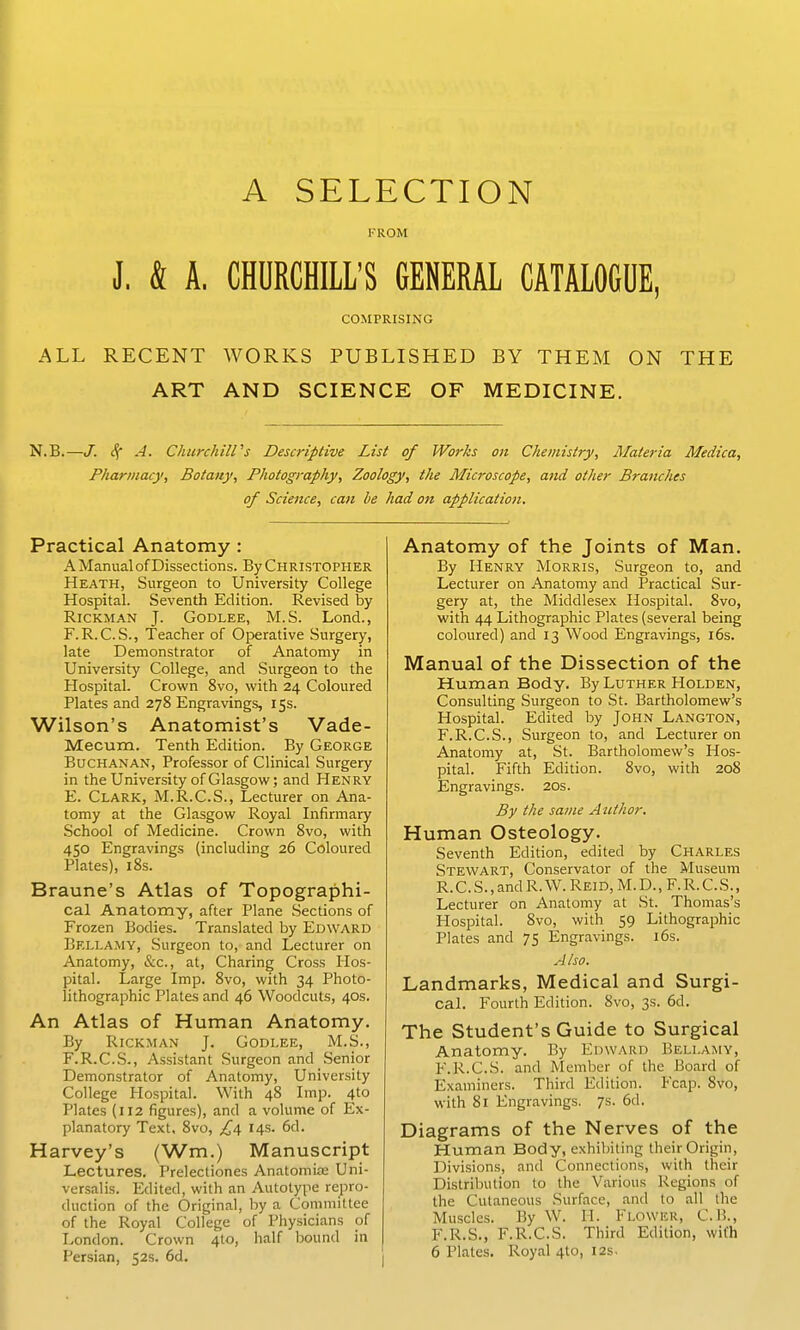 A SELECTION FROM J. & A. CHURCHILL'S GENERAL CATALOGUE, COMPRISING ALL RECENT WORKS PUBLISHED BY THEM ON THE ART AND SCIENCE OF MEDICINE. N.B.—J. cf A. ChurcJiill''s Descriptive List of Works on Chemistry, Materia Medica, Pharmacy, Botany, Photography, Zoology, the Microscope, and other Branches of Science, can be had on application. Practical Anatomy : A Manual of Dissections. By Christopher Heath, Surgeon to University College Hospital. Seventh Edition. Revised by RiCKMAN J. GODLEE, M.S. Lond., F.R. C.S., Teacher of Operative Surgery, late Demonstrator of Anatomy in University College, and Surgeon to the Hospital. Crown 8vo, with 24 Coloured Plates and 278 Engravings, 15s. Wilson's Anatomist's Vade- Mecum. Tenth Edition. By George Buchanan, Professor of Clinical Surgery in the University of Glasgow; and Henry E. Clark, M.R.C.S., Lecturer on Ana- tomy at the Glasgow Royal Infirmary School of Medicine. Crown Svo, with 450 Engravings (including 26 Coloured Plates), 18s. Braune's Atlas of Topographi- cal Anatomy, after Plane Sections of Frozen Bodies. Translated by Edward Bellamy, Surgeon to, and Lecturer on Anatomy, &c., at. Charing Cross Hos- pital. Large Imp. Svo, with 34 Photo- lithographic Plates and 46 Woodcuts, 40s. An Atlas of Human Anatomy. By RiCKMAN J. GODLEE, M.S., F. R.C.S., Assistant Surgeon and Senior Demonstrator of Anatomy, University College Hospital. With 48 Imp. 4to Plates (112 figures), and a volume of Ex- planatory Text, Svo, £0, 14s. 6d. Harvey's (Wm.) Manuscript Lectures. Prelectiones Anatomise Uni- versalis. Edited, with an Autotype repro- duction of the Original, by a Committee of the Royal College of Physicians of London. Crown 410, half bound in | Persian, 52s. 6d. I Anatomy of the Joints of Man. By Henry Morris, Surgeon to, and Lecturer on Anatomy and Practical Sur- gery at, the Middlesex Hospital. Svo, with 44 Lithographic Plates (several being coloured) and 13 Wood Engravings, i6s. Manual of the Dissection of the Human Body. By Luther Holden, Consulting Surgeon to St. Bartholomew's Hospital. Edited by John Langton, F.R.C.S., Surgeon to, and Lecturer on Anatomy at, St. Bartholomew's Hos- pital. Fifth Edition. Svo, with 208 Engravings. 20s. By the same Author. Human Osteology. Seventh Edition, edited by Charles Stewart, Conservator of the Museum R.C.S., and R. W. Reid, M. D., F.R.C.S., Lecturer on Anatomy at St. Thomas's Hospital. Svo, with 59 Lithographic Plates and 75 Engravings. i6s. A Iso. Landmarks, Medical and Surgi- cal. Fourth Edition. Svo, 3s. 6d. The Student's Guide to Surgical Anatomy. By Edward Bellamy, F.R.C.S. and Member of the Board of Examiners. Third Edition. Fcap. Svo, with 81 Engravings. 7s. 6d. Diagrams of the Nerves of the Human Body, exhibiting their Origin, Divisions, and Connections, with their Distribution to the Various Regions of the Cutaneous Surface, and to all the Muscles. By W. H. Flower, C.B., F.R.S., F.R.C.S. Third Edition, with 6 Plates. Royal 4to, I2s.