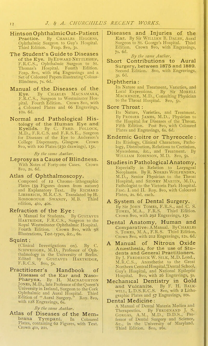 Hints on Ophthalmic Out-Patient Practice. By Charles IlrGGENS, Ophthalmic Surgeon to Guy's Hospital. Third Edition. Fcap. 8vo, 3s. The Student's Guide to Diseases of the Eye. By Edward Nettleshii', F.R.C.S., Ophthalmic Surgeon to St. Thomas's Hospital. Fourth Edition. Fcap. 8vo, with 164 Engravings and a Set of Coloured Papers illustrating Colour- Blindness, 7s. 6d. Manual of the Diseases of the Eye. By Charles Macnamara, F.R.C.S., Surgeon to Westminster Hos- pital. Fourth Edition. Crown 8vo, with 4 Coloured Plates and 66 Engravings, I OS. 6d, Normal and Pathological His- tology of the Human E^ye and Eyelids. By C. Fred. Pollock, M.D., F.R.C.S. and F.R.S.E., Surgeon for Diseases of the Eye to Anderson's College Dispensary, Glasgow. Crown 8vo, with 100 Plates (230 drawings), 15s. By the same Autlior. Leprosy as a Cause of Blindness. With Notes of Forty-one Cases. Crown 8vo, 2s. 6d. Atlas of Ophthalmoscopy. Composed of 12 Chromo - lithographic Plates (59 Figures drawn from nature) and Explanatory Text. By Richard Liebreich, M.R.C.S. Translated by H. RosBOROUGH Swanzy, M. B. Third edition, 4to, 40s. Refraction of the Eye : A Manual for Students. By Gustavus Hartridge, F.R.C.S., .Surgeon to the Royal Westminster Ophthalmic Plospital. Fourth Edition. Crown 8vo, with 98 Illustrations, Test-types, &c., 6s. Squint; (Clinical Investigations on). By C. Schweigger, M.D., Professor of Oph- thalmology in the University of Berlin. Edited by GusTAVUs Hartridge, F.R.C.S. 8vo, ss. Practitioner's Handbook of Diseases of the Ear and Naso- pharynx. By H. Macnaughton Jones, M.D., late Professor of the Uueen s University in Ireland, Surgeon to the Cork Ophthalmic and Aural Hospital. Third Edition of Aural Surgery. Roy. 8vo, with 128 Engravings, 6s. By the same Author. Atlas of Diseases of the Mem- brana Tympani, In Coloured Plates, containing 62 Figures, with Text. Crown 4to, 21s. Diseases and Injuries of the Ear. By Sir William B. Dalky, Aural Surgeon to .St. George's Hospital. Third Edition. Crown 8vo, with Engravings, 7s. 6d. By the same Author. Short Contributions to Aural Surgery, between 1875 and 1889. Second Edition. Svo, with Engravings, 3s. 6d. Diphtheria: Its Nature and Treatment, Varieties, and Local Expressions. By Sir Morell Mackenzie, M.D., Consulting Physician to the Throat Hospital. Svo, 5s. Sore Throat: Its Nature, Varieties, and Treatment. By Prosser James, M.D., Physician to the Hospital for Diseases of the Throat. Fifth Edition. Post Svo, with Coloured Plates and Engravings, 6s. 6d. Endemic Goitre or Thyreocele : Its Etiology, Clinical Characters, Patho- logy, Distribution, Relations to Cretinism, Myxosdema, &c., and Treatment. By William Robinson, M.D. Svo, ss. Studies in Pathological Anatomy, Especially in Relation to Laiyngeal Neoplasms. By R. Norris Wolfenden, M.D., Senior Physician to the Throat Hospital, and Sidney Martin, :M.D., Pathologist to the Victoria Park Hospital. Fasc. I. and II. Roy. Svo, with Coloured Plates, 2s. 6d. each. A System of Dental Surgery. By Sir John Tomes, F.R.S., and C. S. Tomes, M.A., F.R.S. Third Edition. Crown Svo, with 292 Engravings, 15s. Dental Anatomy, Human and Comparative: A Manual. ByCHARLES S. Tomes, M.A., F.R.S. Third Edition. Crown Svo, with 212 Engravings, 12s. 6d. A Manual of Nitrous Oxide Anaesthesia, for the use of Stu- dents and General Practitioners. By J. Frederick W. Silk, M.D. Lond., M.R.C.S., Anesthetist to the Great Northern Central HospitaU'Dental School, Guy's Hospital, and National Epileptic Hospital. Svo, with 26 Engravings, 5s. Mechanical Dentistry in Gold and Vulcanite. By F. H. Balk- will, L.D.S.R.C.S. Svo, with 2 Litho- graphic Plates and 57 Engravings, los. Dental Medicine: A Manual of Dental Materia Medica and Therapeutics. By Ferdinand J. S. GoRGAS, A.M., M.D., D.D.S., Pro- fessor of Dental Surgery and Science, &c., in the University of Maryland. Third Edition. Svo, 16s.