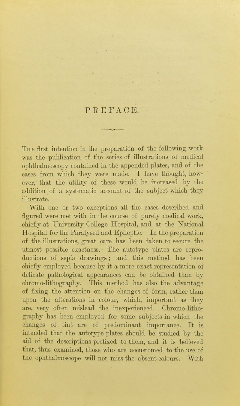 PREFACE. The first intention in the preparation of the following work was the publication of the series of illustrations of medical ophthalmoscopy contained in the appended plates, and of the cases from wliich they were made. I have thought, how- ever,' that the utility of these would be increased by the addition of a systematic account of the subject which they illustrate. With one or two exceptions all the cases described and figured were met with in the course of purely medical work, chiefly at University College Hospital, and at the National Hospital for the Paralysed and Epileptic. In the preparation of the illustrations, great care has been taken to secure the utmost possible exactness. The autotype plates are repro- ductions of sepia drawings; and this method has been chiefly employed because by it a more exact representation of dehcate pathological appearances can be obtained than by chromo-Hthography. This method has also the advantage of fixing the attention on the changes of form, rather than upon the alterations in colour, which, important as they are, very often mislead the inexperienced. Chromo-Htho- graphy has been employed for some subjects in which the changes of tint are of predominant importance. It is intended that the autotype plates should be studied by the aid of the descriptions prefixed to them, and it is believed that, thus examined, those who are accustomed to the use of the ophthalmoscope will not miss the absent colours. With