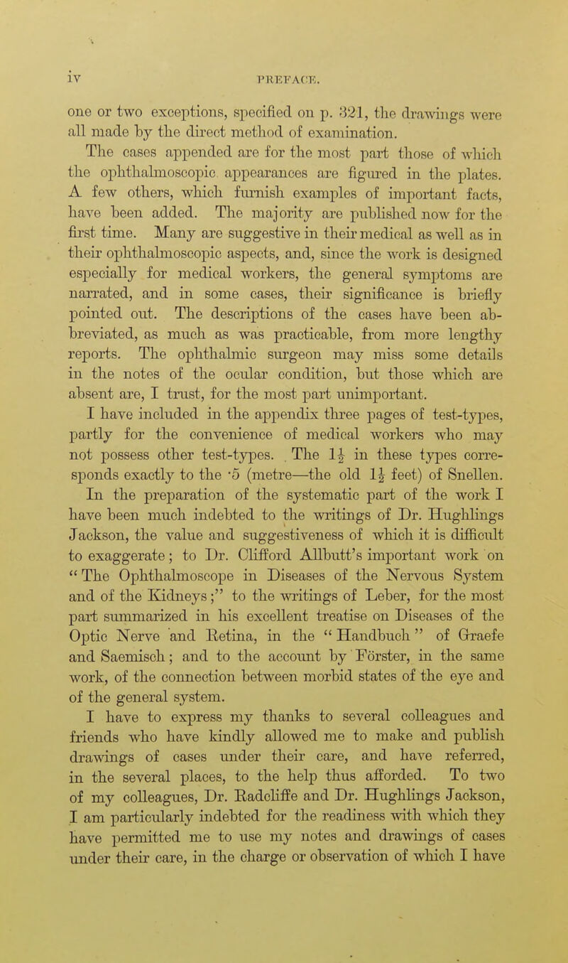 one or two exceptions, specified on p. 821, the drawings were all made hy the direct method of examination. The cases appended are for the most part those of wliich the ophthahnoscopic appearances are figured in the plates. A few others, which furnish examples of important facts, have heen added. The majority are published now for the first time. Many are suggestive in their medical as well as in their ophthahnoscopic aspects, and, since the work is designed especially for medical workers, the general sjanptoms are narrated, and in some cases, their significance is briefly pointed out. The descriptions of the cases have been ab- breviated, as much as was practicable, from more lengthy reports. The ophthalmic sm'geon may miss some details in the notes of the ocular condition, but those which are absent are, I trust, for the most part unimportant. I have included in the appendix three pages of test-tj'pes, partly for the convenience of medical workers who may not possess other test-types. . The 1| in these types corre- sponds exactly to the '5 (metre—the old 1|- feet) of Snellen. In the preparation of the systematic part of the work I have been much indebted to the writings of Dr. Hughlings Jackson, the value and suggestiveness of which it is difficult to exaggerate; to Dr. Clifford AUbutt's important work on  The Ophthalmoscope in Diseases of the Nervous System and of the Kidneys; to the writings of Leber, for the most part summarized in his excellent treatise on Diseases of the Optic Nerve and Eetina, in the  Handbuch of Graefe and Saemisch; and to the accoimt by Forster, in the same work, of the connection between morbid states of the eye and of the general system. I have to express my thanks to several colleagues and friends who have kindly allowed me to make and publish drawings of cases under their care, and have referred, in the several places, to the help thus afforded. To two of my colleagues. Dr. Eadcliffe and Dr. Hughlings Jackson, I am particularly indebted for the readiness with which they have permitted me to use my notes and drawings of eases under their care, in the charge or observation of which I have