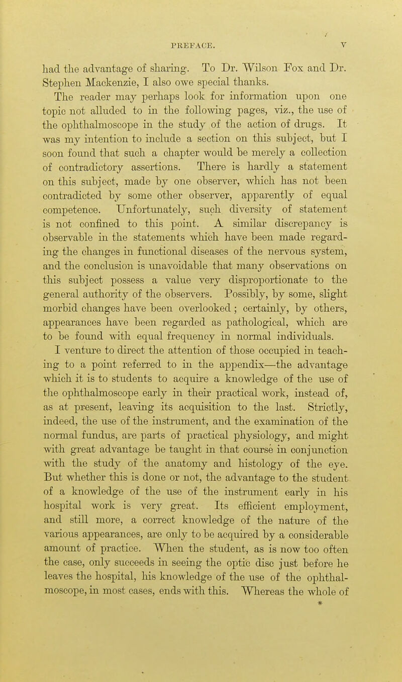 had the advantage of sharing. To Dr. Wilson Fox and Dr. Stephen Mackenzie, I also owe special thanks. The reader may perhaps look for information upon one topic not alltided to in the following pages, viz., the use of the ophthalmoscope in the study of the action of drugs. It was my intention to include a section on this subject, but I soon found that such a chapter would be merely a collection of contradictory assertions. There is hardly a statement on this subject, made by one observer, which has not been contradicted by some other observer, apparently of equal competence. Unfortunately, such diversity of statement is not confined to this point. A similar discrepancy is observable in the statements which have been made regard- ing the changes in functional diseases of the nervous system, and the conclusion is imavoidable that many observations on this subject possess a value very disproportionate to the general authority of the observers. Possibly, by some, slight morbid changes have been overlooked ; certainly, by others, appearances have been regarded as pathological, which are to be found with equal frequency in normal individuals. I ventm'e to direct the attention of those occupied in teach- ing to a point referred to in the appendix—the advantage which it is to students to acquire a knowledge of the use of the ophthalmoscope early in their practical work, instead of, as at present, leaving its acquisition to the last. Strictly, indeed, the use of the instrument, and the examination of the normal fundus, are parts of practical physiology, and might with great advantage be taught in that course in conjunction with the study of the anatomy and histology of the eye. But whether this is done or not, the advantage to the student of a knowledge of the use of the instrument early in his hospital work is very great. Its efiicient employment, and still more, a correct knowledge of the nature of the various appearances, are only to be acquired by a considerable amount of practice. When the student, as is now too often the case, only succeeds in seeing the optic disc just before he leaves the hospital, his knowledge of the use of the ophthal- moscope, in most cases, ends with this. Whereas the whole of *