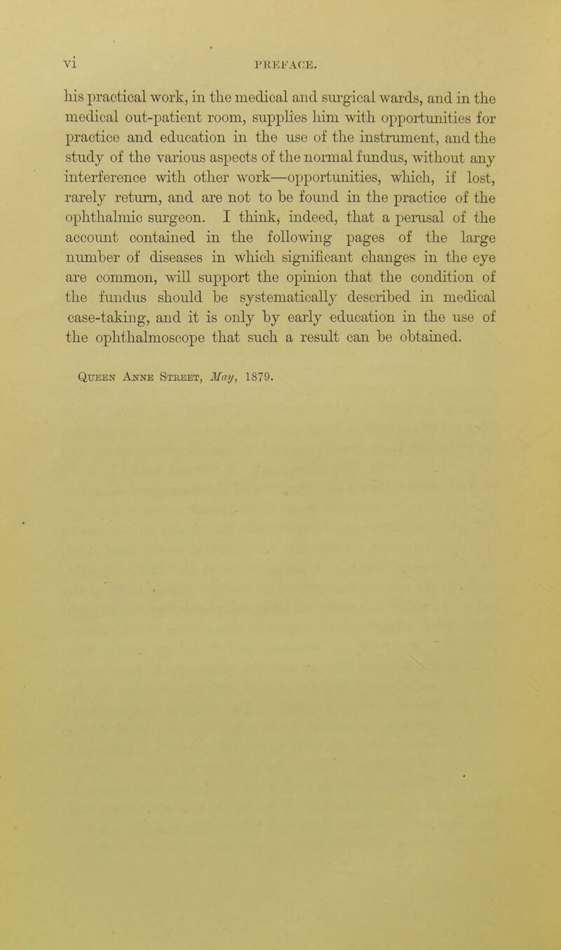 liis practical work, in tlie medical and sm-gicai wards, and in the medical ont-patient room, supplies him with opportunities for practice and education in the use of the instrmnent, and the study of the various aspects of the normal f imdus, without any interference with, other work—opportimities, which, if lost, rarely return, and are not to be found in the practice of the ophthalmic sm'geon. I thinlc, indeed, that a perusal of the accoimt contained in the following pages of the large number of diseases in which significant changes in the eye are common, will support the opinion that the condition of the fundus should be systematicall}^ described in medical case-taking, and it is only by early education in the use of the ophthalmoscope that such a result can be obtained. Queen AmiE Stbeet, Mai/, 1879.