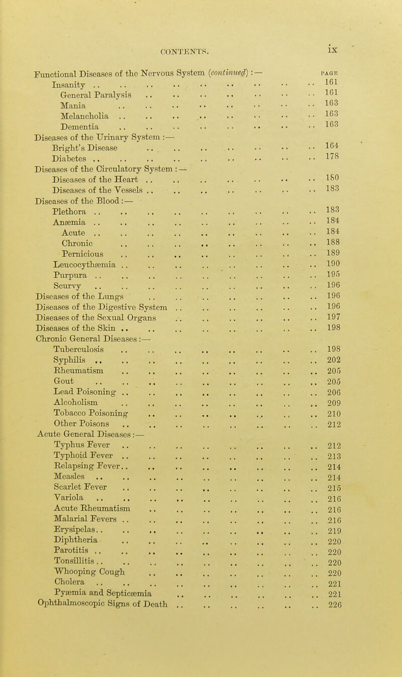 Functional Diseases of the Nervous System {contimie(l): — paoe Insanity .. .. .. •• •• •• •• •■ General Pfiralysis .. .. .. •• •• ..161 Mania Melancholia Dementia .. .. .. .. • ■ • • • • • • ^^^ Diseases of the Urinaiy System :— Bright's Disease ., .. .. .. • • • • • • ^^'^ Diabetes 178 Diseases of the Cii-culatory System : — Diseases of the Heart ,. .. .. .. .. •• ..ISO Diseases of the Vessels .. ,. .. .. .. . • • • 18'^ Diseases of the Blood: — Plethora 183 Ansemia .. .. .. .. .. .. .. .. •• 1^4 Acute 184 Chronic .. .. ,. .. .. .. .. .. 188 Pernicious ., ., .. .. .. .. .. ..189 LeucocythEBmia .. ,. .. .. .. .. .. .. 15^0 Piu-pura 195 Scurvy 196 Diseases of the Lungs ., .. .. ,. .. ,. .. 196 Diseases of the Digestive System .. .. .. .. .. ., 196 Diseases of the Sexual Organs .. .. .. .. .. ..197 Diseases of the SMn .. .. .. .. .. ., .. .. 198 Chronic General Diseases:— Tuberculosis .. .. .. ,. .. ,. .. .. 198 Syphilis 202 Rheumatism ., .. .. ,. .. .. .. .. 205 Gout 205 Lead Poisoning .. .. ,. .. .. ,. .. ,. 206 Alcoholism .. .. .. .. .. .. .. .. 209 Tobacco Poisoning .. .. ,. .. ,, 210 Other Poisons .. ,. ,. .. .. ,. ,. .. 212 Acute General Diseases:— Typhus Fever .. .. .. .. .. .. .. 212 Typhoid Fever .. ..213 Relapsing Fever 214 Measles .. ., .. .. .. .. ., .. ,. 214 Scarlet Fever .. .. .. .. .. ., 215 Variola 216 Acute Rheumatism .. ., .. ,. ,. .. ,, 216 Malarial Fevers .. .. ,. .. .. ,. 216 Erysipelas 219 Diphtheria 220 Parotitis .. ., ,. .. _, ., _ _ _ _ 220 Tonsillitis .. ,. ,, .. ., .. _ _ _ _ _ _ 220 Whooping Cough 220 Cholera .. ,. _ 221 Pysemia and Septicajmia 221 Ophthalmoscopic Signs of Death 226