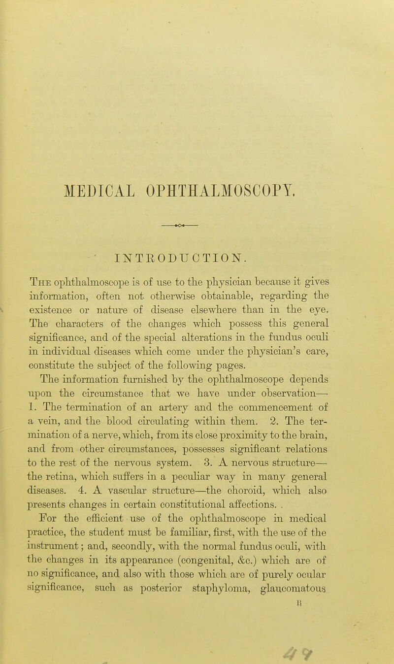 MEDICAL OPHTHALMOSCOPY. ' INTEODUCTION. The ophthalmoscope is of use to the physician because it gives infomiation, often not otherwise obtainable, regarding the existence or nature of disease elsewhere than in the eye. The characters of the changes which possess this general significance, and of the special alterations in the fundus oculi in individual diseases which come under the physician's care, constitute the subject of the following pages. The information furnished by the ophthalmoscope depends upon the circumstance that we have under observation— 1. The termination of an artery and the commencement of a vein, and the blood circulating within them. 2. The ter- mination of a nerve, which, from its close proximity to the brain, and from other circumstances, possesses significant relations to the rest of the nervous system. 3. A nervous structure— the retina, which sufiers in a peculiar way in many general diseases. 4. A vascidar structure—the choroid, which also presents changes in certain constitutional affections. . For the efficient use of the ophthalmoscope in medical practice, the student must be familiar, first, Avith the use of the instrmnent; and, secondly, with the noi-mal fundus oculi, with the changes in its appearance (congenital, &c.) which are of no significance, and also mth those which are of purely ocular significance, such as posterior staphyloma, glaucomatous li