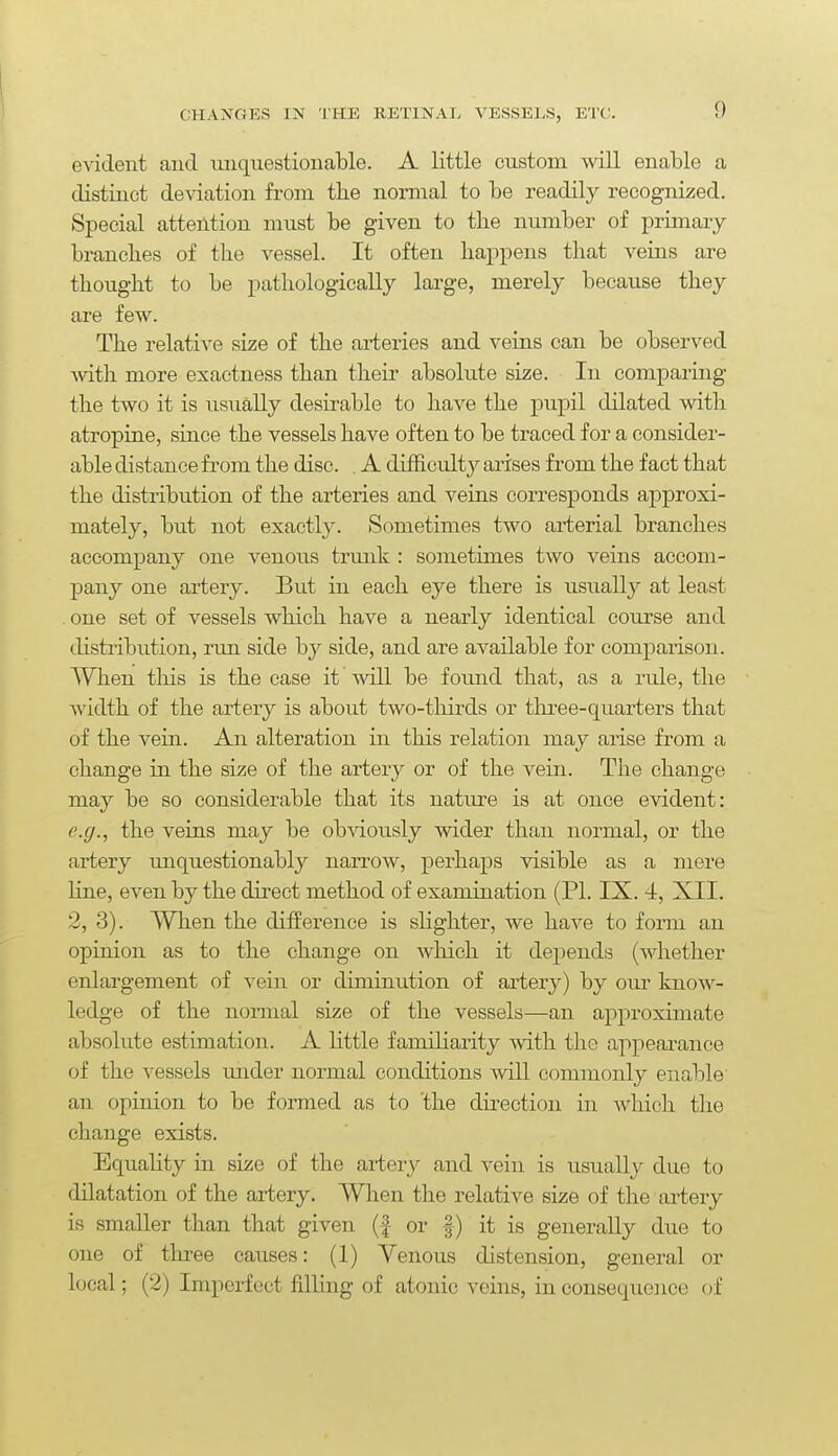 evident and miqnestionable. A little custom will enable a distinct deviation from the normal to be readily recognized. Special attention must be given to the number of primary- branches of the vessel. It often happens that veins are thought to be pathologically large, merely because they are few. The relative size of the arteries and veins can be observed -with more exactness than their absolute size. In comparing the tAvo it is usually desirable to have the pupil dilated with atropine, since the vessels have often to be traced for a consider- able distance from the disc. . A difficult}^ arises from the fact that the distribution of the arteries and veins corresponds approxi- mately, but not exactly. Sometimes two arterial branches accompany one venous trunk : sometimes two veins accom- pany one artery. But in each eye there is usually at least . one set of vessels which have a nearly identical course and distribution, run side by side, and are available for comparison. When this is the case it will be found that, as a rule, the width of the artery is about two-thirds or tlxree-quarters that of the vein. An alteration in this relation may arise from a change in the size of the artery or of the vein. The change may be so considerable that its natm-e is at once evident: e.g., the veins may be ob-\dously wider than normal, or the artery ujiquestionably nan'ow, perhaps visible as a mere line, even by the direct method of examination (PI. IX. 4, XII. 2, 3). When the difference is shghter, we have to form an opinion as to the change on which it depends (whether enlargement of vein or diminution of artery) by our know- ledge of the normal size of the vessels—an approxunate absolute estimation. A little famiharity Avith the appearance of the vessels imder normal conditions will commonly enable an opinion to be formed as to 'the du-ectiou in whicli the change exists. Equality in size of the ai-tery and vein is usually due to dilatation of the artery. When the relative size of tlie artery is smaller than that given (f or |) it is generally due to one of three causes: (1) Venous distension, general or local; (2) Imperfect filling of atonic veins, in consequence of