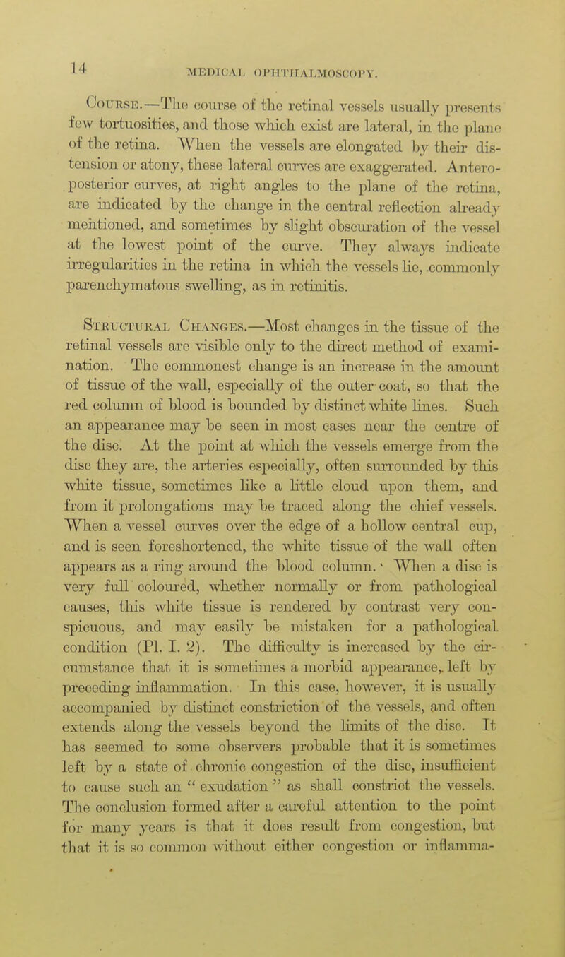 M K D r C A1 - () 1 > n '11 r A LM OSCO P Y. Course.—The course of the retinal vessels usually presents few tortuosities, and those which exist are lateral, in the plane of the retina. When the vessels are elongated by their dis- tension or atony, these lateral curves are exaggerated. Antero- posterior curves, at right angles to the plane of the retina, are indicated by the change in the central reflection abead}' mentioned, and sometimes by shght obscui-ation of the vessel at the lowest point of the curve. They always indicate irregularities in the retina in which the vessels lie, .commonly parenchymatous swelling, as in retinitis. Structural Changes.—Most changes in the tissue of the retinal vessels are visible only to the direct method of exami- nation. The commonest change is an increase in the amount of tissue of the wall, especially of the outer coat, so that the red column of blood is bounded by distinct white lines. Such an appearance may be seen in most cases near the centre of the disc. At the point at which the vessels emerge from the disc they are, the arteries especially, often surrounded by this white tissue, sometimes like a httle cloud upon them, and fi'om it prolongations may be traced along the chief vessels. When a vessel ciu-ves over the edge of a hollow central cup, and is seen foreshortened, the white tissue of the wall often appears as a ring around the blood column.' When a disc is very full coloured, whether normally or from j)athological causes, this white tissue is rendered by contrast very con- spicuous, and may easily be mistaken for a pathological condition (PI. I. 2). The difficulty is increased by the cii- cumstance that it is sometimes a morbid appearance,, left by preceding inflammation. In this case, however, it is usually accompanied by distinct constriction of the vessels, and often extends along the vessels beyond the limits of the disc. It has seemed to some observers probable that it is sometimes left by a state of chronic congestion of the disc, insufficient to cause such an  exudation  as shall constrict the vessels. The conclusion formed after a careful attention to the point for many years is that it does residt from congestion, but that it is so common without either congestion or inflamma-