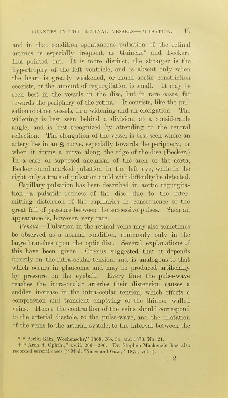 and in that condition si3ontaneous pulsation of the retinal arteries is especially frequent, as Uuincke* and Beckert first pointed out. It is more distinct, the stronger is the hypertrophy of the left ventricle, and is absent only when the heart is greatly weakened, or much aortic constriction coexists, or the amount of regurgitation is small. It may be seen best in the vessels in the disc, but in rare cases, far towards the periphery of the retina. It consists, like the pul- sation of other vessels, in a widening and an elongation. The widening is best seen behind a division, at a considerable angle, and is best recognized by attending to the central reflection. The elongation of the vessel is best seen where an aiiery hes in an S cui've, especially towards the periphery, or when it forms a curve along the edge of the disc (Becker.) In a case of supposed aneurism of the arch of the aorta, Becker found marked pulsation in the left eye, while in the right only a trace of pulsation could with difficulty be detected. Capillary pulsation has been described in aortic regurgita- tion—a pulsatile redness of the disc—due to the inter- mitting distension of the capillaries in consequence of the great fall of pressure between the successive pulses. Such an appearance is, however, very rare. Venous.—Pulsation in the retinal veins may also sometimes be observed as a noraial condition, commonly only in the large branches upon the optic disc. Several explanations of this have been given. Coccius suggested that it depends directly on the intra-ocular tension, and is analogous to that which occurs in glaucoma and may be produced artificially by pressure on the eyeball. Every time the pulse-wave reaches the intra-ocular arteries their distension causes a sudden increase in the intra-ocular tension, which effects a compression and transient emptying of the thinner walled veins. Hence the contraction of the veins should correspond to the arterial diastole, to the pulse-wave, and the dilatation of the veins to the arterial systole, to the interval between the *  Berlin Klin, Wochenschr, 1868, No. 34, and 1870, No. 21. t Arch. f. Ophth., xviii. 206—296. Dr. Stephen Mackenzie has also recorded several cases ( Med. Times and Gaz., 1875, vol. i). C 2