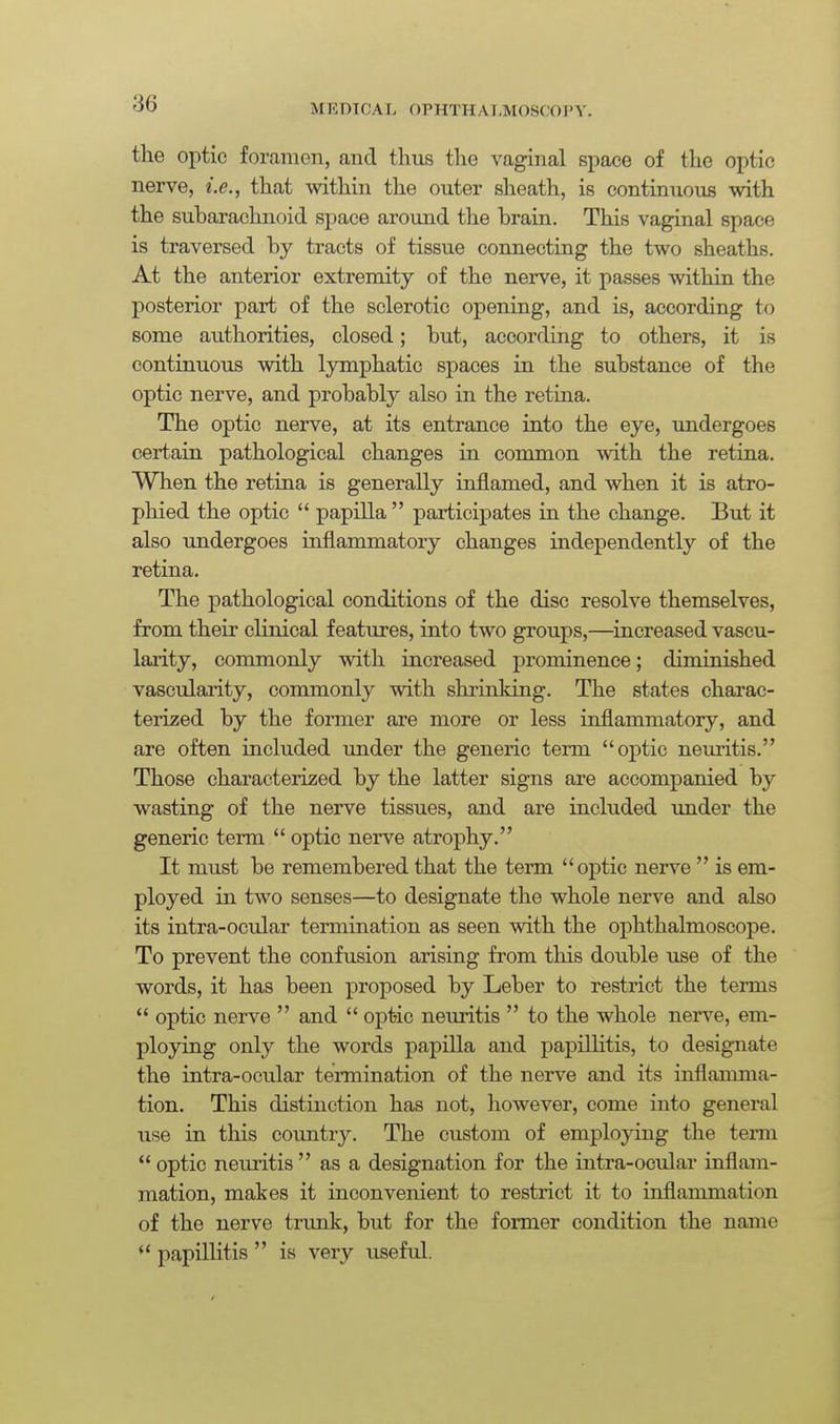 the optic foramen, and thus the vaginal space of the optic nerve, i.e., that within the outer sheath, is continuous with the subarachnoid space around the brain. This vaginal space is traversed by tracts of tissue connecting the two sheaths. At the anterior extremity of the nerve, it passes within the posterior part of the sclerotic opening, and is, according to some authorities, closed; but, according to others, it is continuous with lymphatic spaces in the substance of the optic nerve, and probably also in the retina. The optic nerve, at its entrance into the eye, undergoes certain pathological changes in common with the retina. When the retina is generally inflamed, and when it is atro- phied the optic  papilla  participates in the change. But it also undergoes inflammatory changes independently of the retina. The pathological conditions of the disc resolve themselves, from their clinical features, into two groups,—increased vascu- larity, commonly with increased prominence; diminished vascularity, commonly with shrinking. The states charac- terized by the former are more or less inflammatory, and are often included under the generic term optic neuritis. Those characterized by the latter signs are accompanied by wasting of the nerve tissues, and are included imder the generic term  optic nerve atrophy. It must be remembered that the term optic nerve  is em- ployed in two senses—to designate the whole nerve and also its intra-ocular termination as seen with the ophthalmoscope. To prevent the confusion arising from this double use of the words, it has been proposed by Leber to restrict the terms  optic nerve  and  oj)tic neuritis  to the whole nerve, em- ploying only the words papilla and papillitis, to designate the intra-ocular termination of the nerve and its inflamma- tion. This distinction has not, however, come into general use in this coimtry. The custom of employing the tenn  optic neuritis  as a designation for the intra-ocular inflam- mation, makes it inconvenient to restrict it to inflammation of the nerve trunk, but for the former condition the name  papillitis  is very useful.
