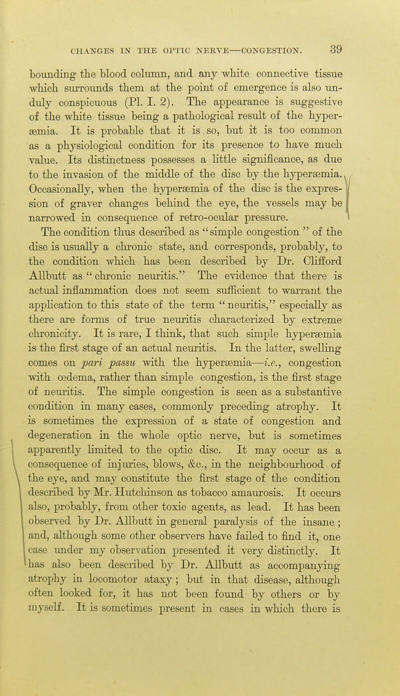 bounding the blood column, and any white connective tissue which smTOunds them at the point of emergence is also un- duly conspicuous (PI. I. 2). The appearance is suggestive of the white tissue being a pathological result of the hyper- aemia. It is probable that it is, so, but it is too common as a physiological condition for its presence to have much value. Its distinctness possesses a little significance, as due to the invasion of the middle of the disc by the hypersemia. Occasionally, when the hyperaemia of the disc is the expres- sion of graver changes behind the eye, the vessels may be narrowed in consequence of retro-ocular pressure. The condition thus described as simple congestion  of the disc is usually a chronic state, and corresponds, probably, to the condition which has been described by Dr. Chfford Allbutt as  chronic neuritis. The evidence that there is actual inflammation does not seem sufficient to warrant the application to this state of the term  neuritis, especially as there are forms of true neuritis characterized by extreme chronicity. It is rare, I think, that such simple hypersemia is the first stage of an actual neuritis. In the latter, swelling comes on pari passu with the hypersemia—i.e., congestion with oedema, rather than simple congestion, is the first stage of neuritis. The simple congestion is seen as a substantive condition in many cases, commonly preceding atrophy. It is sometimes the expression of a state of congestion and degeneration in the whole optic nerve, but is sometimes apparently limited to the optic disc. It may occur as a consequence of injuries, blows, &c., in the neighbom-hood of the eye, and may constitute the fixst stage of the condition described by Mr. Hutchinson as tobacco amaurosis. It occurs also, probably, from other toxic agents, as lead. It has been observed by Dr. Allbutt in general paralysis of the insane ; and, although some other observers have failed to find it, one case imder my observation presented it very distinctly. It has also been desciibed by Dr. Allbutt as accompanying atrophy in locomotor ataxy ; but in that disease, although often looked for, it has not been found by others or by myself. It is sometimes present in cases in which there is