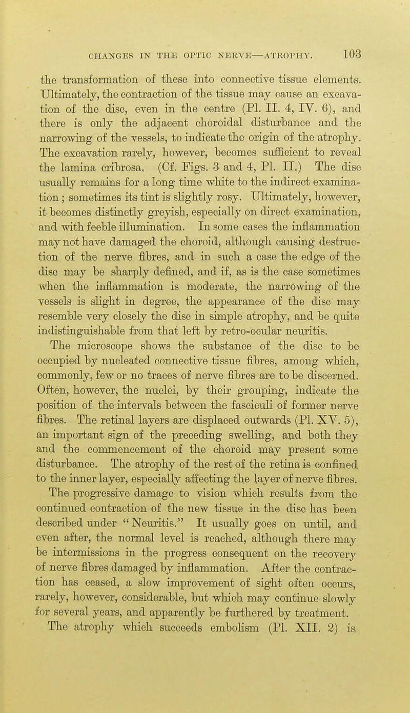 the transformation of these into connective tissue elements. Ultimately, the contraction of the tissue may cause an excava- tion of the disc, even in the centre (PI. II. 4, lY. 6), and there is only the adjacent choroidal disturbance and the narrowing of the vessels, to indicate the origin of the atrophy. The excavation rarely, however, becomes sufficient to reveal the lamina cribrosa. (Of. Figs. 3 and 4, PI. II.) The disc usually remains for a long time white to the indirect examina- tion ; sometimes its tint is slightly rosy. Ultimately, however, it becomes distinctly greyish, especially on direct examination, and with feeble illumination. In some cases the inflammation may not have damaged the choroid, although causing destruc- tion of the nerve fibres, and in such a case the edge of the disc may be sharply defined, and if, as is the case sometimes when the inflammation is moderate, the narrowing of the vessels is shght in degree, the appearance of the disc may resemble very closely the disc in simple atrophy, and be quite indistinguishable from that left by retro-ocular neiiritis. The microscope shows the substance of the disc to be occupied by nucleated connective tissue fibres, among which, commonly, few or no traces of nerve fibres are to be discerned. Often, however, the nuclei, by their grouj)ing, indicate the position of the intervals between the fasciculi of fonner nerve fibres. The retinal layers are displaced outwards (PL XV. 5), an important sign of the preceding swelling, and both they and the commencement of the choroid may present some disturbance. The atrophy of the rest of the retina is confined to the inner layer, especially affecting the layer of nerve fibres. The progressive damage to vision which results from the continued contraction of the new tissue in the disc has been described under Neuritis. It usually goes on until, and even after, the normal level is reached, although there may be intermissions in the progress consequent on the recovery of nerve fibres damaged by inflammation. After the contrac- tion has ceased, a slow improvement of sight often occurs, rarely, however, considerable, but which may continue slowly for several years, and apparently be furthered by treatment. The atrophy which succeeds emboHsm (PI. XII. 2) ia