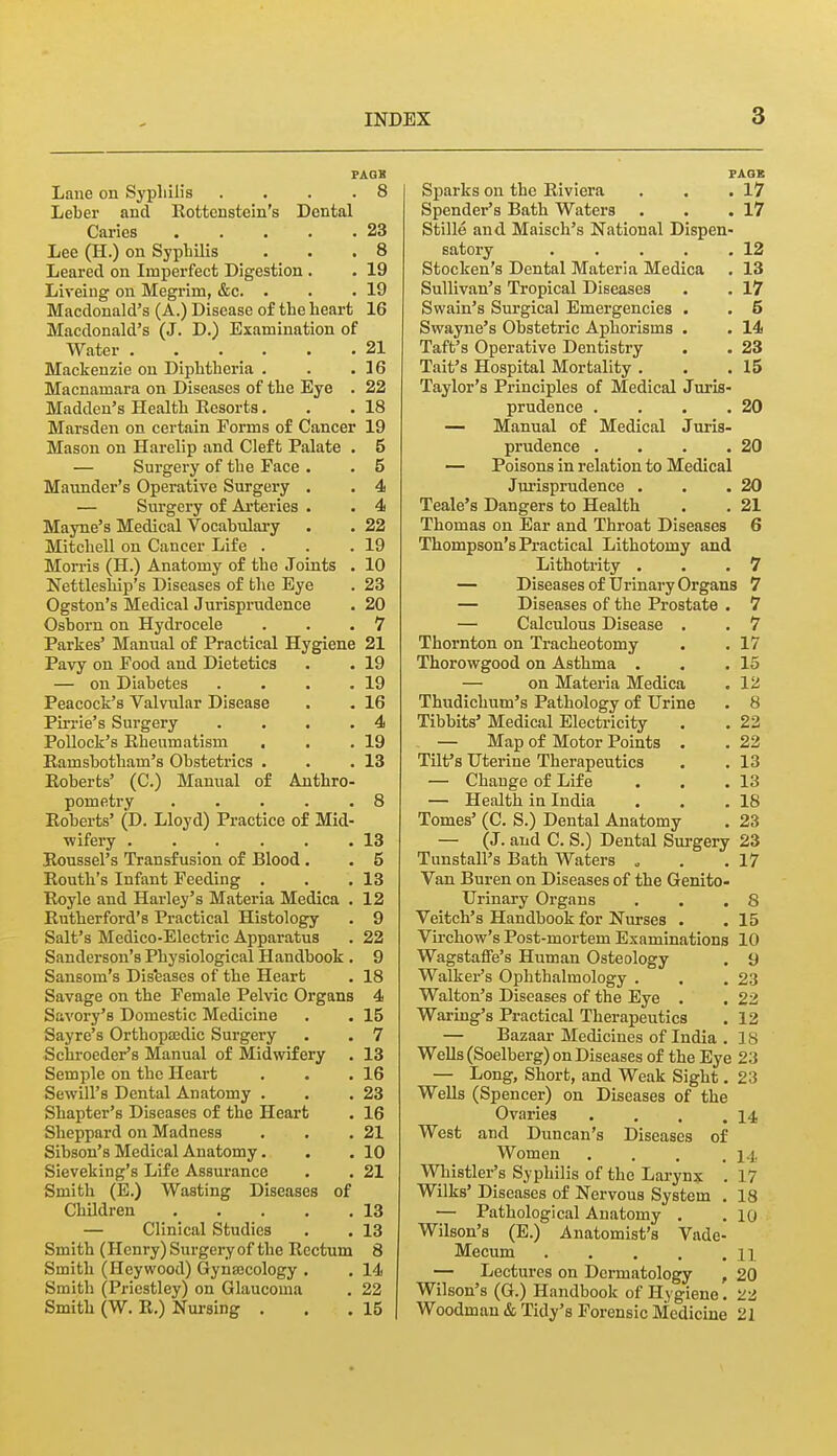 PAQB Lane on Syphilis .... 8 Leber and Eottonstein's Dental Caries 23 Lee (H.) on Syphilis . . .8 Leared on Imperfect Digestion. . 19 Liveiug on Megrim, &c. . . .19 Macdonald's (A.) Disease of the heart 16 Macdonald's (J. D.) Examination of Water 21 Mackenzie on Diphtheria . . .16 Macnamara on Diseases of the Eye . 22 Madden's Health Eesorts. . .18 Marsden on certain Forms of Cancer 19 Mason on Harelip and Cleft Palate . 5 — Surgery of the Face . . 5 Maunder's Operative Surgery . . 4 — Surgery of Arteries . • 4 Mayne's Medical Vocabulary . . 22 Mitchell on Cancer Life . . .19 Morris (H.) Anatomy of the Joints , 10 Nettlesliip's Diseases of the Eye . 23 Ogston's Medical Jurisprudence . 20 Osborn on Hydrocele . . .7 Parkes' Manual of Practical Hygiene 21 Pavy on Food and Dietetics . . 19 — on Diabetes . . . .19 Peacock's Valvular Disease . . 16 Pin-ie's Surgery .... 4 Pollock's Rheumatism . . .19 Kamsbotham's Obstetrics . . .13 Eoberts' (C.) Manual of Anthro- pometry 8 Roberts' (D. Lloyd) Practice of Mid- wifery 13 Roussel's Transfusion of Blood. . 5 Routh's Infant Feeding . . .13 Royle and Harley's Materia Medica . 12 Rutherford's Practical Histology . 9 Salt's Medico-Electric Apparatus . 22 Sanderson's Physiological Handbook . 9 Sansom's Dis'eases of the Heart . 18 Savage on the Female Pelvic Organs 4 Savory's Domestic Medicine . . 15 Sayre's Orthopsedic Surgery . . 7 Schroeder's Manual of Midwifery . 13 Semple on the Heart . . .16 Sewill's Dental Anatomy . . .23 Shapter's Diseases of the Heart . 16 Sheppard on Madness . . .21 Sibson's Medical Anatomy. , . 10 Sieveking's Life Assurance . . 21 Smith (E.) Wasting Diseases of Children 13 — Clinical Studies . . 13 Smith (Hcnry)Surgeryof the Rectum 8 Smith (Heywood) Gynajcology . . 14 Smith (Priestley) on Glaucoma . 22 Smith (W. R.) Nursing . . .15 PAGE Sparks on the Riviera . . .17 Spender's Bath Waters . . .17 Stille and Maisch's National Dispen- satory 12 Stocken's Dental Materia Medica . 13 Sullivan's Tropical Diseases . . 17 Swain's Surgical Emergencies . . 5 Swayne's Obstetric Aphorisms . . 14 Taft's Operative Dentistry . . 23 Tait's Hospital Mortality . . .15 Taylor's Principles of Medical Juris- prudence . . . .20 — Manual of Medical Juris- prudence . . . .20 — Poisons in relation to Medical Jurisprudence . . .20 Teale's Dangers to Health . . 21 Thomas on Ear and Throat Diseases 6 Thompson's Practical Lithotomy and Lithotrity . . .7 — Diseases of Urinary Organs 7 — Diseases of the Prostate . 7 — Calculous Disease . . 7 Thornton on Tracheotomy . . 17 Thorowgood on Asthma . . .15 — on Materia Medica . 12, Thudichum's Pathology of Urine . 8 Tibbits' Medical Electricity . . 22 — Map of Motor Points . . 22 Tilf s Uterine Therapeutics . . 13 — Change of Life . . .13 — Health in India . . .18 Tomes' (C. S.) Dental Anatomy . 23 — (J. and C. S.) Dental Surgery 23 Tunstall's Bath Waters „ . .17 Van Buren on Diseases of the Genito- urinary Organs . . .8 Veitch's Handbook for Niu-ses . . 15 Virchow's Post-mortem Examinations 10 Wagstaffe's Human Osteology . 9 Walker's Ophthalmology . . .23 Walton's Diseases of the Eye . . 22 Wariug's Practical Therapeutics . 12 — Bazaar Medicines of India . 18 Wells (Soelberg) on Diseases of the Eye 23 — Long, Short, and Weak Sight. 23 Wells (Spencer) on Diseases of the Ovaries . . . .14 West and Duncan's Diseases of Women .... i-i. Whistler's Syphilis of the Larynx . 17 Wilks' Diseases of Nervous System . 18 — Pathological Anatomy . . 10 Wilson's (E.) Anatomist's Vade- Mecum n — Lectui'cs on Dermatology , 20 Wilson's (G.) Handbook of Hygiene. 22 Woodman & Tidy's Forensic Medicine 21