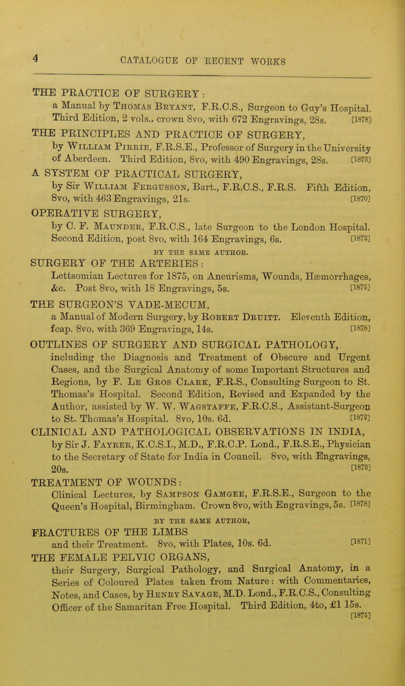 THE PRACTICE OF SURGERY : a Manual by Thomas Bryant, F.R.O.S., Surgeon to Guy's Hospital. Third Edition, 2 vols., crown 8vo, with 672 Engravings, 28s. [1878] THE PRINCIPLES AND PRACTICE OF SURGERY, by William Pierie, F.R.S.E., Professor of Surgery in the University of Aberdeen. Third Edition, 8vo, with 490 Engravings, 28s. [1873] A SYSTEM OF PRACTICAL SURGERY, by Sir William Feegusson, Bart., F.R.C.S., F.R.S. Fifth Edition, Bvo, with 463 Engravings, 21s. [1870] OPERATIVE SURGERY, by C. F. Maunder, F.R.C.S., late Surgeon to the London Hospital. Second Edition, post 8vo, with 164 Engravings, 6s. [1872] BY THE SAME ATJTHOE. SURGERY OF THE ARTERIES: Lettsomian Lectures for 1875, on Aneurisms, Wounds, Haemon-hages, &c. Post 8vo, with 18 Engravings, 5s. [1875] THE SURGEON'S YADE-MECUM, a Manual of Modern Surgery, by Robert Druitt. Eleventh Edition, fcap. 8vo, with 369 Engravings, 14s. [1878] OUTLINES OF SURGERY AND SURGICAL PATHOLOGY, including the Diagnosis and Treatment of Obscure and Urgent Cases, and the Surgical Anatomy of some Important Structures and Regions, by F. Le Gros Clark, F.R.S., Consulting Surgeon to St. Thomas's Hospital. Second Edition, Revised and Expanded by the Author, assisted by W. W. Wagstaffe, F.R.C.S., Assistant-Surgeon to St. Thomas's Hospital. 8vo, 10s. 6d. [1872] CLINICAL AND PATHOLOGICAL OBSERYATIONS IN INDIA, by Sir J. Fayrer, K.C.S.I., M.D., F.R.C.P. Lond., F.R.S.E., Physician to the Secretary of State for India in Council. 8vo, with Engravings, 20s. [1878] TREATMENT OF WOUNDS: Clinical Lectures, by Sampson Gamgee, F.R.S.E., Surgeon to the Queen's Hospital, Birmingham. Crown 8vo, with Engravings, 5s. [1878] BY THE SAME AUTHOE, FRACTURES OF THE LIMBS and their Treatment. 8vo, with Plates, 10s. 6d. [1871] THE FEMALE PELVIC ORGANS, their Surgery, Surgical Pathology, and Surgical Anatomy, in a Series of Coloured Plates taken from Nature: with Commentaiies, Notes, and Cases, by Henry Savage, M.D. Lond., F.R.C.S., Consulting Officer of the Samaritan Free Hospital. Third Edition, 4to, £1 15s. [1875]