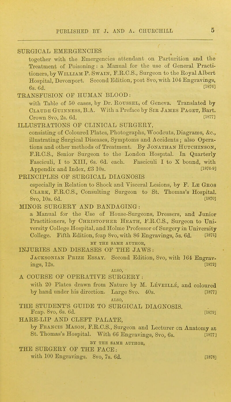 SURGICAL EMERGENCIES together with the Emergencies attendant on Parturition and the Treatment of Poisoning: a Manual for the use of General Practi- tioners, by William P. Swain, F.R.O.S., Surgeon to the Royal Albert Hospital, Devonport. Second Edition, post 8vo, with 104 Engravings, 6s. 6d. i:i876] TRANSFUSION OF HUMAN BLOOD: with Table of 50 cases, by Dr. Roussel, of Geneva. Translated by Claude Guinness, B. A. With a Preface by Sir James Paget, Bart. Crown 8vo, 2s. 6d. [1877] ILLUSTRATIONS OF CLINICAL SURGERY, consisting of Coloured Plates, Photographs, Woodcuts, Diagrams, &c., illustrating Surgical Diseases, Symptoms and Accidents; also Opera- tions and other methods of Treatment. By Jonathan Hutchinson, F.R.C.S., Senior Surgeon to the London Hospital. In Quarterly Fasciculi, I to XIII, 6s. 6d. each. Fasciculi I to X bound, with Appendix and Index, £3 10s. [1876-9] PRINCIPLES OF SURGICAL DIAGNOSIS especially in Relation to Shock and Yisceral Lesions, by F. Le Geos Clakk, F.R.C.S., Consulting Surgeon to St. Thomas's Hospital. 8vo, 10s. 6d. [1870] MINOR SURGERY AND BANDAGING: a Manual for the Use of House-Surgeons, Dressers, and Junior Practitioners, by Chkistophee Heath, Ji'.R.C.S., Surgeon to Uni- versity College Hospital, and Holme Professor of Surgery in University College. Fifth Edition, fcap Svo, with 86 Engravings, 5s. 6d. [1875] BY THE SAME ATJTHOE, INJURIES AND DISEASES OF THE JAWS: Jacksonian Prize Essay. Second Edition, 8vo, with ] 64 Engrav- ings, 12s. [1872] ALSO, A COURSE OF OPERATIVE SURGERY: with 20 Plates drawn from Natui'e by M. Leveille, and coloui'ed by hand under his direction. Large 8vo. 40s. [1877] ALSO, THE STUDENT'S GUIDE TO SURGICAL DIAGNOSIS. Fcap. Svo, 6s. 6d. [1879] HARE-LIP AND CLEFT PALATE, by Francis Mason, F.R.C.S., Surgeon and Lecturer on Anatomy at; St. Thomas's Hospital. With 66 Engravings, 8vo, 6s. [1877] BY THE SAME AXJTHOE, THE SURGERY OF THE FACE: with 100 Engravings. 8vo, 7s. 6d. [1878]