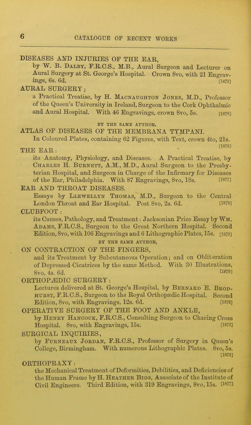 DISEASES AND INJURIES OF THE EAR, by W. B. Dalbt, F.R.O.S., M.B., Aural Surgeon and Lectui-er on Aiu-al Surgery at St. George's Hospital. Crown 8vo, with 21 Engrav- ings, 6s. 6d. [1873] AURAL SURGERY; a Practical Treatise, by H. MACNAtraHTON Jones, M.D., Professor of the Queen's University in Ireland, Surgeon to the Cork Oplitbalmic and Aural Hospital. With 46 Engravings, crown 8vo, 5s. [i878] BY THE SAME ATTTHOE, ATLAS OF DISEASES OF THE MEMBRANA TTMPANI. In Coloured Plates, containing 62 Figures, vntb Text, crown 4to, 21s. [1878] THE EAR: ita Anatomy, Physiology, and Diseases. A Practical Treatise, by Charles H. Burnett, A.M., M.D., Aural Surgeon to the Presby- terian Hospital, and Surgeon in Charge of the Infirmary for Diseases of the Ear, Philadelphia. With 87 Engravings, 8vo, 18s. [1877] EAR AND THROAT DISEASES. Essays by Llewellyn Thomas, M.D., Surgeon to the Central London Throat and Ear Hospital. Post 8vo, 2s. 6d. [1878] CLUBFOOT: its Causes, Pathology, and Treatment: Jacksonian Prize Essay by Wm. Adams, F.R.C.S., Surgeon to the Great Northern Hospital. Second Edition, 8vo, with 106 Engravings and 6 Lithographic Plates, 15s. [1873] BX THE SAME AUTHOE, ON CONTRACTION OF THE FINGERS, and its Treatment by Subcutaneous Operation; and on Obliteration of Depressed-Cicatrices by the same Method. With 30 Illustrations, 8vo, 4s. 6d. ^1879] ORTHOPiEDIC SURGERY: Lectures delivered at St. George's Hospital, by Bernard E. Brod- HURST, F.R.O.S., Surgeon to the Royal Orthoptedic Hospital. Second Edition, 8vo, with Engravings, 12s. 6d. [1876] OPERATIVE SURGERY OF THE FOOT AND ANKLE, by Henry Hancock, F.R.C.S., Consulting Surgeon to Charing Cross Hospital. 8vo, with Engravings, 15s. [1873] SURGICAL INQUIRIES, by FuRNEAUx Jordan, F.R.C.S., Professor of Surgery in Queen's College, Birmingham. With numerous Lithographic Plates. 8vo, Ss. [1873] ORTHOPRAXY: the Mechanical Treatment of Deformities, Debilities, and Deficiencies of the Human Frame by H. Heather Bigg, Associate of the Institute of Civil Engineers. Third Edition, with 319 Engravings, 8vo, 15s. [1877]