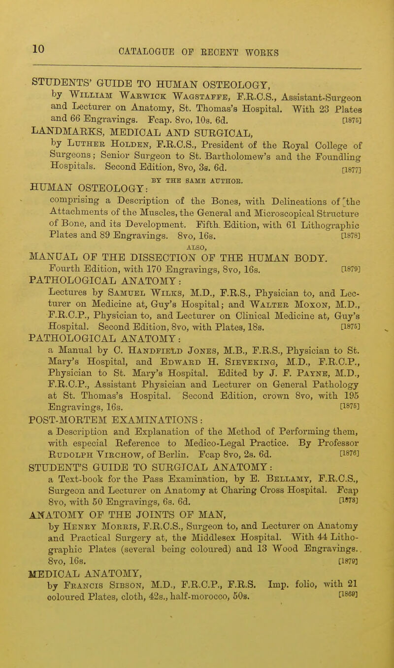 STUDENTS' GUIDE TO HUMAN OSTEOLOGY, by William Warwick Wagstafpe, F.R.O.S., Assistant-Surgeon and Lecturer on Anatomy, St. Tliomas'a Hospital. With 23 Plates and 66 Engravings. Fcap. 8vo, 10s. 6d. [1870] LANDMARKS, MEDICAL AND SURGICAL, by LiTTHEB HoLDEN, F.R.C.S., President of the Royal College of Surgeons; Senior Surgeon to St, Bartholomew's and the Foundling Hospitals. Second Edition, 8vo, 3s. 6d. [I877] „^ BY THE SAME ATJTHOE. HUMAN OSTEOLOGY: comprising a Description of the Bones, with Delineations of [the Attachments of the Muscles, the General and Microscopical Stmcture of Bone, and its Development. Fifth. Edition, with 61 Lithographic Plates and 89 Engravings. 8vo, 16s. [1878] ALSO, MANUAL OF THE DISSECTION OF THE HUMAN BODY. Fourth Edition, with 170 Engravings, 8vo, 16s. [1879] PATHOLOGICAL ANATOMY: Lectures by Samuel Wilks, M.D., F.R.S., Physician to, and Lec- turer on Medicine at, Guy's Hospital; and Walter Moxon, M.D., F.R.C.P., Physician to, and Lecturer on Clinical Medicine at, Guy's Hospital. Second Edition, 8vo, with Plates, 18s, [1875] PATHOLOGICAL ANATOMY: a Manual by C, Handfield Jones, M,B., F,R.S., Physician to St. Mary's Hospital, and Edward H. Sieveking, M.D,, F.R.O.P,, Physician to St. Mary's Hospital, Edited by J, F, Payne, M.D., F.R.C.P., Assistant Physician and Lecturer on General Pathology at St. Thomas's Hospital. Second Edition, crown 8vo, with 195 Engravings, 16s, [1875] POST-MORTEM EXAMINATIONS: a Description and Explanation of the Method of Performing them, with especial Reference to Medico-Legal Practice, By Professor Rudolph Virchow, of Berlin. Fcap 8vo, 2s. 6d. [1876] STUDENT'S GUIDE TO SURGICAL ANATOMY: a Text-book for the Pass Examination, by E. Bellamy, F.R.C.S., Surgeon and Lecturer on Anatomy at Charing Cross Hospital. Fcap 8vo, with 50 Engravings, 6s. 6d. D-iis] ANATOMY OF THE JOINTS OF MAN, by Henry Morris, F.R.C.S., Surgeon to, and Lecturer on Anatomy and Practical Surgery at, the Middlesex Hospital. With 44 Litho- graphic Plates (several being coloured) and 13 Wood Engravings., 8V0, 168. [1879] MEDICAL ANATOMY, by Francis Sibson, M.D., F.R.C.P., F.R.S. Imp. folio, with 21 coloured Plates, cloth, 42s., half-morocco, 50s. C^^^®^