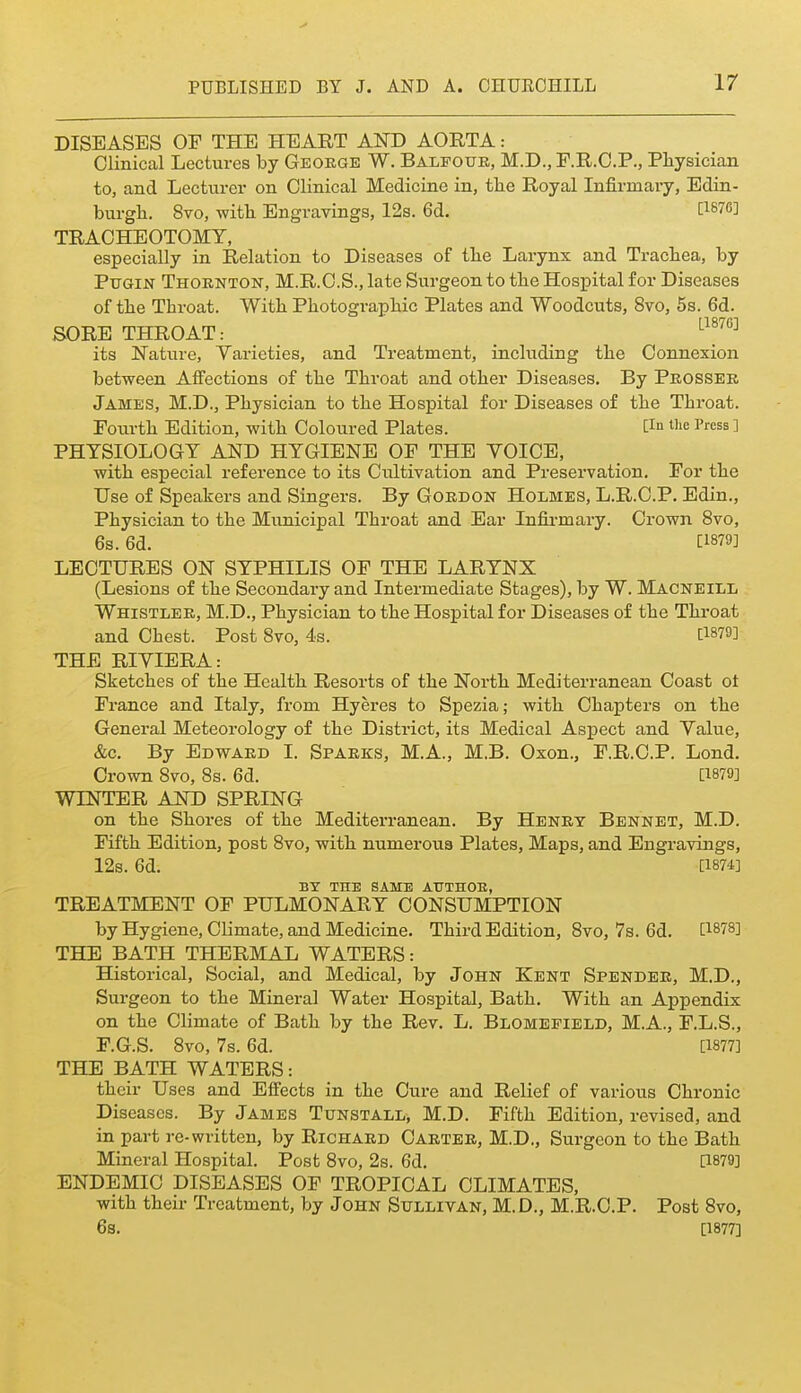DISEASES OF THE HEART AND AORTA: Clinical Lectures by George W. Balfouk, M.D., F.R.C.P., Physician to, and Lecturer on Clinical Medicine in, the Royal Infirmary, Edin- burgh. 8to, with Engravings, 12s. 6d. PSTO] TRACHEOTOMY, especially in Relation to Diseases of the Larynx and Trachea, by PuGiN Thornton, M.R.C.S., late Surgeon to the Hospital for Diseases of the Throat. With Photographic Plates and Woodcuts, 8vo, 5s. 6d. SORE THROAT: ^^^^^^ its Nature, Varieties, and Treatment, including the Connexion between Affections of the Throat and other Diseases. By Prosser James, M.D., Physician to the Hospital for Diseases of the Throat. Fourth Edition, with Coloured Plates. Pi le Press ] PHYSIOLOGY AND HYGIENE OF THE VOICE, with especial reference to its Cultivation and Preservation. For the Use of Speakers and Singers. By Gordon Holmes, L.R.C.P. Edin., Physician to the Municipal Throat and Ear Infirmary. Crown 8vo, 6s. 6d. [1879] LECTURES ON SYPHILIS OF THE LARYNX (Lesions of the Secondary and Intermediate Stages), by W. Macneill Whistler, M.D., Physician to the Hospital for Diseases of the Throat and Chest. Post 8vo, 4.s. [1879] THE RIYIERA: Sketches of the Health Resorts of the North Mediterranean Coast ot France and Italy, from Hyeres to Spezia; with Chapters on the General Meteorology of the District, its Medical Aspect and Value, &c. By Edward I. Sparks, M.A., M.B. Oxon., F.R.C.P. Lond. Crown 8vo, 8s. 6d. [1879] WINTER AND SPRING on the Shores of the Mediterranean. By Henry Bennet, M.D. Fifth Edition, post 8vo, with numerous Plates, Maps, and Engravings, 12s. 6d. [1874] BY THE SAME ATTTHOE, TREATMENT OF PULMONARY CONSUMPTION by Hygiene, Climate, and Medicine. Third Edition, 8vo, 7s. 6d, [1878] THE BATH THERMAL WATERS: Historical, Social, and Medical, by John Kent Spender, M.D., Surgeon to the Mineral Water Hospital, Bath. With an Appendix on the Climate of Bath by the Rev. L. Blomepield, M.A., F.L.S., F.G.S. 8vo, 7s. 6d. [1877] THE BATH WATERS: their Uses and Eifects in the Cure and Relief of various Chronic Diseases. By James Txjnstall, M.D. Fifth Edition, revised, and in part re-written, by Richard Carter, M.D., Surgeon to the Bath Mineral Hospital. Post 8vo, 2s. 6d. [1879] ENDEMIC DISEASES OF TROPICAL CLIMATES, with their Treatment, by John Sullivan, M.D., M.R.C.P. Post 8vo, 6s. [1877]