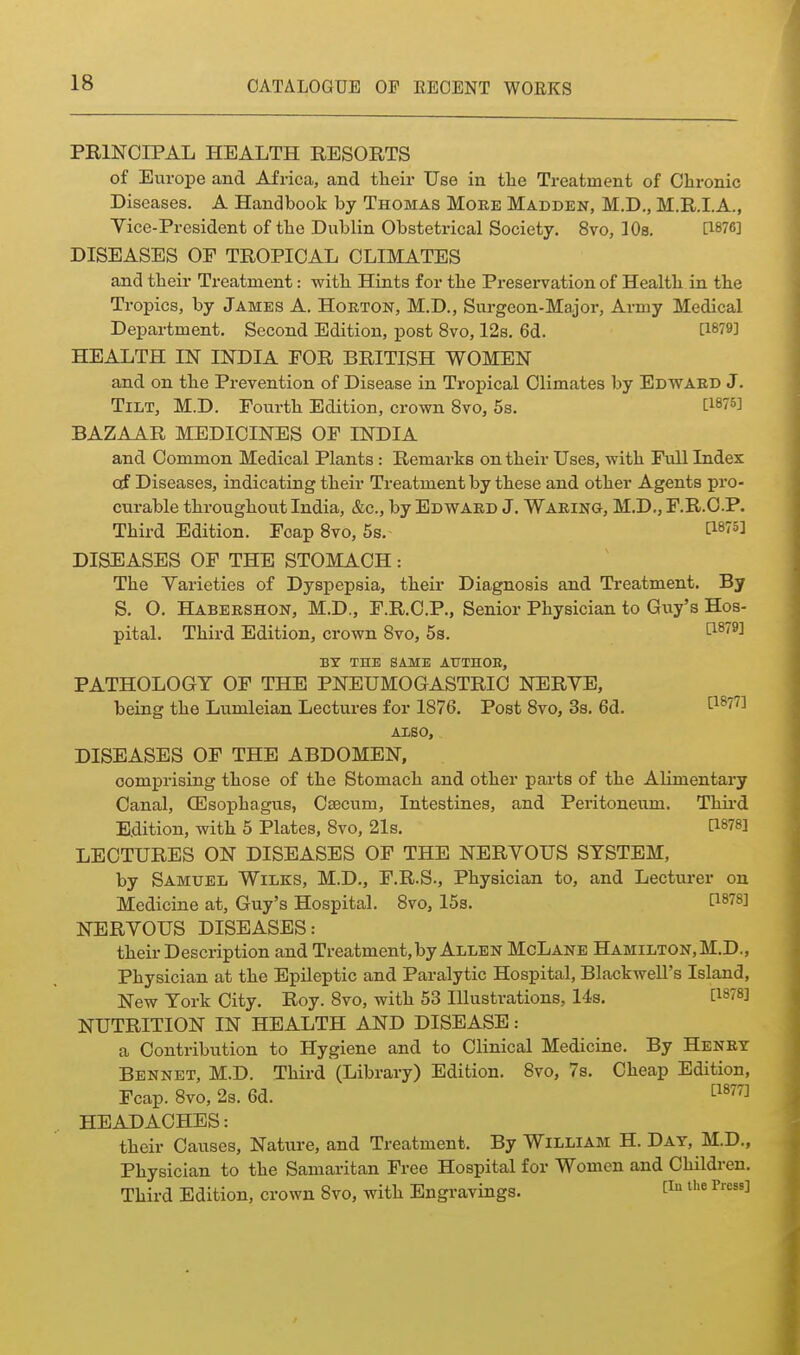 PRINCIPAL HEALTH RESORTS of Europe and Africa, and their Use in tlie Treatment of Chronic Diseases. A Handbook by Thomas More Madden, M.D., M.R.LA., Yice-Prcsident of the Dublin Obstetrical Society. 8vo, ]0s. [1876] DISEASES OF TROPICAL CLIMATES and their Treatment: with Hints for the Presei-vation of Health in the Tropics, by James A. Hokton, M.D., Surgeon-Major, Army Medical Department. Second Edition, post 8vo, 12s. 6d. [1879] HEALTH IN INDIA FOR BRITISH WOMEN and on the Prevention of Disease in Tropical Climates by Edwaed J. Tilt, M.D. Fourth Edition, crown 8vo, 5s. [WS] BAZAAR MEDICINES OP INDIA and Common Medical Plants : Remarks on their Uses, with Full Index of Diseases, indicating their Treatment by these and other Agents pro- curable throughout India, &c., by Edwaed J. Waeing, M.D., F.R.O.P. Third Edition. Foap 8vo, 5s.- ti^^^i DISEASES OF THE STOMACH: The Yarieties of Dysj)epsia, their Diagnosis and Treatment. By S. O. Habeeshon, M.D., F.R.C.P., Senior Physician to Guy's Hos- pital. Third Edition, crown 8vo, 5s. ti^^^^ BY THE SAME ATJTHOE, PATHOLOGY OF THE PNEUMOGASTRIC NERYE, being the Lumleian Lectures for 1876. Post 8vo, 3s. 6d. ^1877] AliSO, DISEASES OF THE ABDOMEN, comprising those of the Stomach and other pai'ts of the Alimentary Canal, (Esophagus, Caecum, Intestines, and Peritoneum. Thii-d Edition, with 5 Plates, 8vo, 21s. PSTS] LECTURES ON DISEASES OF THE NERYOUS SYSTEM, by Samuel Wilks, M.D., F.R.S., Physician to, and Lecturer on Medicine at, Guy's Hospital. Svo, 15s. [1878] NERYOUS DISEASES: their Description and Treatment, by Allen McLane Hamilton, M.D., Physician at the Epileptic and Paralytic Hospital, Blackwell's Island, New York City. Roy. Svo, with 53 Illustrations, 14s. [is^S] NUTRITION IN HEALTH AND DISEASE: a Contribution to Hygiene and to Clinical Medicine. By Henet Bennet, M.D. Third (Library) Edition. 8vo, 7s. Cheap Edition, Fcap. Svo, 2s. 6d. ^^^^^ HEADACHES: their Causes, Nature, and Treatment. By William H. Day, M.D., Physician to the Samaritan Free Hospital for Women and Children, Third Edition, crown Svo, with Engravings. 1^^ ^''^ ^'^