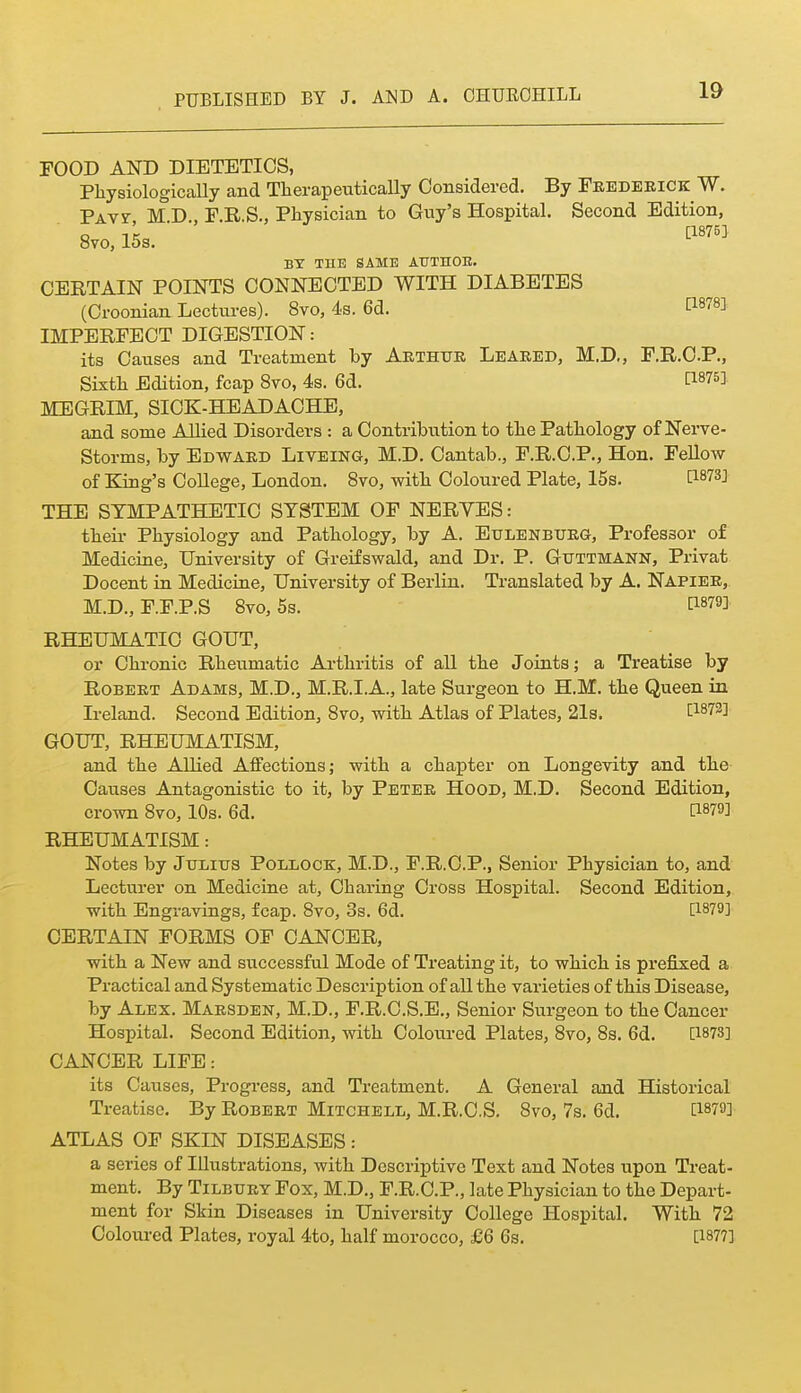 FOOD AND DIETETICS, Physiologically and Therapeutically Considered. By Frederick W. PAvr M D., F.R.S., Physician to Gny's Hospital. Second Edition, 8V0.15S. ^18753 BY THE SAME AUTnOB. CERTAIN POINTS CONNECTED WITH DIABETES (Croonian Lectures). 8vo, 4.s. 6d. ti878] IMPERFECT DIGESTION: its Causes and Treatment by Akthue Leaked, M.D,, F.R.O.P., Sixth Edition, fcap 8vo, 4s. 6d. MEGRIM, SICK-HEADACHE, and some AUied Disorders : a Contribution to the Pathology of Nerve- Storms, by Edward Liveing, M.D. Cantab., F.R.C.P., Hon. Fellow of King's CoUege, London. 8vo, with Coloured Plate, 15s. [^873] THE SYMPATHETIC SYSTEM OF NERYES: their Physiology and Pathology, by A. Eulenburg, Professor of Medicine, University of Greifswald, and Dr. P. Guttmann, Privat Docent in Medicine, University of Berlin. Translated by A. Napier, M.D., F.F.P.S 8vo, 5s. [1879] RHEUMATIC GOUT, or Chronic Rheumatic Arthritis of all the Joints; a Treatise by Robert Adams, M.D., M.R.I.A., late Surgeon to H.M. the Queen in Ireland. Second Edition, 8vo, with Atlas of Plates, 21s. 1^1873] GOUT, RHEUMATISM, and the Allied Affections; with a chapter on Longevity and the Causes Antagonistic to it, by Peter Hood, M.D. Second Edition, crown 8vo, 10s. 6d. ti879] RHEUMATISM: Notes by Julius PoiiLOCK, M.D., F.R.C.P., Senior Physician to, and Lecturer on Medicine at. Charing Cross Hospital. Second Edition, with Engravings, fcap. 8vo, 3s. 6d. [1879] CERTAIN FORMS OP CANCER, with a New and successful Mode of Treating it, to which is prefixed a Practical and Systematic Description of all the varieties of this Disease, by Alex. Maesden, M.D., F.R.C.S.E., Senior Surgeon to the Cancer Hospital. Second Edition, with Colovired Plates, 8vo, 8s. 6d. [1873] CANCER LIFE: its Causes, Progi-ess, and Treatment. A General and Historical Treatise. By Robert Mitchell, M.R.C.S, 8vo, 7s. 6d. [1879] ATLAS OF SKIN DISEASES : a series of Illustrations, with Descriptive Text and Notes upon Treat- ment. By Tilbury Fox, M.D., F.R.C.P., late Physician to the Depart- ment for Skin Diseases in University College Hospital. With 72 Coloured Plates, royal 4to, half morocco, £6 6s. [1877]