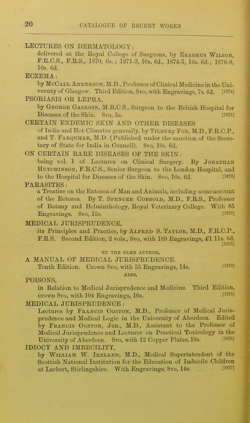 LECTURES ON DERMATOLOGY: delivered at tlie Royal College of Surgeons, by Erasmus Wilson, E. R.C.S., F.R.S., 1870, 6s.; 1871-3, 10s. 6d., 1874-5, 10s. 6d.; 1876-8, 10s. 6d. ECZEMA: by McCall Anderson, M.D., Professor of Clinical Medicine in tbe Uni- versity of Glasgow. Third Edition, 8vo, witb Engravings, 7s. 6d. [^874] PSORIASIS OR LEPRA, by George Gaskoin, M.R.C.S., Surgeon to tlie Britisli Hospital for Diseases of the Skin. 8vo, 5s. [1875] CERTAIN ENDEMIC SKIN AND OTHER DISEASES of India and Hot Climates generally, by TiLBTJRy Fox, M.D., F.R.C.P., and T. Farquhar, M.D. (Publisbed under the sanction of the Secre- tary of State for India in Council). 8vo, 10s. 6d. ON CERTAIN RARE DISEASES OF THE SKIN: being vol. I of Lectures on Clinical Surgery. By Jonathan Hutchinson, F.R.C.S., Senior Surgeon to the London Hospital, and to the Hospital for Diseases of the Skin. 8vo, 10s. 6d. [1879] PARASITES: a Treatise on the Entozoa of Man and Animals, including some account of the Ectozoa. By T. Spencer Cobbold, M.D., F.R.S., Professor of Botany and Helminthology, Royal Yeterinary College. With 85 Engravings. 8vo, 15s. [1879] MEDICAL JURISPRUDENCE, its Principles and Practice, by Alfred S. Taylor, M.D., F.R.C.P., F. R.S. Second Edition, 2 vols., 8vo, with 189 Engravings, £1 lis. 6d. a873] BY THE SAME AUTnOE, A MANUAL OF MEDICAL JURISPRUDENCE. Tenth Edition. Crown 8vo, with 55 Engravings, 14s, DS7^2 ALSO, POISONS, in Relation to Medical Jurisprudence and Medicine. Third Edition, crown 8vo, with 104 Engravings, 16s. MEDICAL JURISPRUDENCE : Lectures by Francis Ogston, M.D., Professor of Medical Juris- prudence and Medical Logic in the University of Aberdeen. Edited by Francis Ogston, Jun., M.D., Assistant to the Professor of Medical Jm-isprudence and Lecturer on Practical Toxicology in the University of Aberdeen. 8vo, with 12 Copper Plates, 18s. [1878] IDIOCY AND IMBECILITY, by William W. Ireland, M.D., Medical Superintendent of the Scottish National Institution for the Education of Imbecile Children at Larbert, Stirlingshire. With Engravings, 8vo, 14s. [^877]