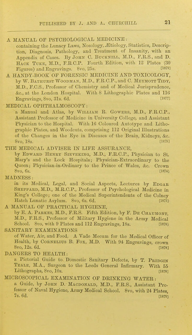 A MANUAL OF PSYCHOLOGICAL MEDICINE: containing tlie Lunacy Laws, Nosology, etiology, Statistics, Descrip- tion, Diagnosis, Pathology, and Treatment of Insanity, with an Appendix of Cases, By John C. Bucknill, M.D., F.R.S., and D. Hack Txjke, M.D., F.R.C.P. Fourtli Edition, with 12 Plates (30 Figures) and Engravings. 8vo, 25s. tl879] A HANDY-BOOK OF FORENSIC MEDICINE AND TOXICOLOGY, by W. Bathtjest Woodman, M.D., F.R.C.P., and C. Meymott Tidy, M.D., F.C.S., Professor of Chemistry and of Medical Jurisprudence, &c., at the London Hospital. With 8 Lithographic Plates and 116 Engravings, Svo, 31s. 6d. [1877] MEDICAL OPHTHALMOSCOPY: a Manual and Atlas, by William R. Gowees, M.D., F.R.C.P., Assistant Professor of Medicine in University College, and Assistant Physician to the Hospital. With 16 Coloured Autotype and Litho- graphic Plates, and Woodcuts, comprising 112 Original Illustrations of the Changes in the Eye in Diseases of the Brain, Kidneys, &c.. Svo, IBs. [1879] THE MEDICAL ADVISER IN LIFE ASSURANCE, by Edwaed Heney Sieveking, M.D., F.R.C.P., Physician to St. Mary's and the Lock Hospitals; Physician-Extraordinary to the Queen; Physician-in-Ordinary to the Prince of Wales, &c. Crown Svo, 6s. [18741 MADNESS: in its Medical, Legal, and Social Aspects, Lectures by Edgae Sheppaed, M.D., M.R.C.P., Professor of Psychological Medicine in King's College; one of the Medical Superintendents of the Colney Hatch Lunatic Asylum. Svo, 6s. 6d. [1873} A MANUAL OF PRACTICAL HYGIENE, by E. A. Paekes, M.D., F.R.S. Fifth Edition, by F. De Ohaumont, M.D., F.R.S., Professor of Military Hygiene in the Army Medical School. Svo, with 9 Plates and 112 Engravings, 18s. [1878] SANITARY EXAMINATIONS of Water, Air, and Food. A Vade Mecum for the Medical Officer of Health, by Coenelius B. Fox, M.D. With 94 Engravings, crown Svo, 12s. 6d. [1878] DANGERS TO HEALTH: a Pictorial Guide to Domestic Sanitary Defects, by T. Peidgin Teale, M.A., Surgeon to the Leeds General Infirmary. With 55 Lithographs, Svo, 10s. [1878] MICROSCOPICAL EXAMINATION OF DRINKING WATER: a Guide, by John D. Macdonald, M.D., F.R.S., Assistant Pro- fessor of Naval Hygiene, Army Medical School. Svo, with 24 Plates, 7s. 6d. [187S]